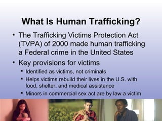 What Is Human Trafficking?
• The Trafficking Victims Protection Act
(TVPA) of 2000 made human trafficking
a Federal crime ...