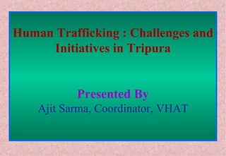 Human Trafficking : Challenges and Initiatives in Tripura Presented By Ajit Sarma, Coordinator, VHAT 