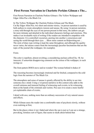 First Person Narration in Charlotte Perkins Gilman s The...
First Person Narration in Charlotte Perkins Gilman s The Yellow Wallpaper and
Edgar Allen Poe s the Black Cat
In The Yellow Wallpaper By Charlotte Perkins Gilman and The Black
Cat By Edgar Allen Poe, two short and sinister stories, 1st person narration is used by
both authors to create atmospheric tension and unease. By using 1st person narration,
a story told through the eyes of one person present in that story, the authors can get
far more intimate and detailed in the individual characters feelings and emotions. This
makes it an invaluable style of writing if the readers are intended to empathise with
the character. It is controlled voyeurism, peering into another s consciences and
seeing the world through their eyes. ... Show more content on Helpwriting.net ...
The style of diary type writing is kept the same throughout, and although the quality
never varies, the unease comes from the increasingly peculiar fascinations that are the
topic of the journal (the wallpaper, for example);
From;
The color is repellent, almost revolting; a smouldering unclean yellowГўв‚¬В¦ An
innocent, if somewhat disapproving comment on the colour of the wallpaper, to such
ravings as:
The front pattern DOES move and no wonder! The woman behind it shakes it!
The reasoning becomes increasingly irrational and far fetched, compared to the cold
logic from the narrator of The Black Cat .
The atmosphere and sense of unease is greatly affected by the ability to see into
someone else s mind. Using a 1st person narrative in this context only adds to the
overall ominous and immoral feeling of witnessing such events, to be witnessing
them at the hands of the criminals and victims. Poe uses it to create a more fearful
yet explainable chain of events;
I detail with awe, nothing more than an ordinary succession of very natural causes
and effects.
While Gilman eases the reader into a comfortable state of psychosis slowly, without
even realising at first;
But in the places where it isn t faded and where the sun is just so I can see a strange,
provoking, formless sort of figure, that seems to skulk about behind that
 