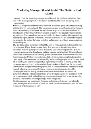 Marketing Manager Should Revisit The Platform And
Adjust
problem. If so, the marketing manager should revisit the platform and adjust. One
way to fix this is going back to the basics like Harley Davidson did during their
repositioning.
Step 4: At this point the brand equity has been evaluated, goals set for repositioning
and the delivery tool analyzed. The marketing manager should next use the Customer
Based Brand Equity framework for direction on ways to revive outdated basis of
brand equity or how to develop new sources to achieve the desired outcome earlier
agreed upon. Two ways have proven to be effective in rebranding. One option is to
expand the depth, breadth or both of a brand s awareness. As we learned throughout
the semester the higher the brand visibility and the more a ... Show more content on
Helpwriting.net ...
The most important initial move should be how to retain current customers that may
be vulnerable. If you don t focus on them first, you are at risk of losing these
customers without gaining new ones. Secondly, you want to implement a plan to
recapture customers the brand once had that has now switched out. Third, the brand
should look at the market and identify groups of consumers that are under marketed.
For instance, the US has been in the midst of a profound demographic change: the
rapid aging of its population, as reflected by an increasing proportion of persons aged
65 and older, and an increasing median age in the population (Shresha, 2011). This
consumer segment is very under marketed and marketers should use the opportunity
of the current and projected demographic shift to increase business and market share
through adapting marketing efforts and communication to address the older
demographic market. Lastly, are new consumers that are loyal to or users of
competitive brands, which is the riskiest group to spend against for marketers. With
the consumers in mind, and cultivating an understanding of their behavior some key
points to keep in mind with improving a brand image are:
First impressions are paramount. Consider packaging, website, any social media
posts, employees behaviors all of these are touch points for consumers, and the time
to make a first impression is very
 