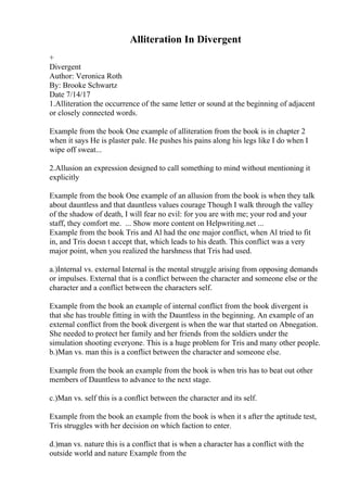 Alliteration In Divergent
+
Divergent
Author: Veronica Roth
By: Brooke Schwartz
Date 7/14/17
1.Alliteration the occurrence of the same letter or sound at the beginning of adjacent
or closely connected words.
Example from the book One example of alliteration from the book is in chapter 2
when it says He is plaster pale. He pushes his pains along his legs like I do when I
wipe off sweat...
2.Allusion an expression designed to call something to mind without mentioning it
explicitly
Example from the book One example of an allusion from the book is when they talk
about dauntless and that dauntless values courage Though I walk through the valley
of the shadow of death, I will fear no evil: for you are with me; your rod and your
staff, they comfort me. ... Show more content on Helpwriting.net ...
Example from the book Tris and Al had the one major conflict, when Al tried to fit
in, and Tris doesn t accept that, which leads to his death. This conflict was a very
major point, when you realized the harshness that Tris had used.
a.)Internal vs. external Internal is the mental struggle arising from opposing demands
or impulses. External that is a conflict between the character and someone else or the
character and a conflict between the characters self.
Example from the book an example of internal conflict from the book divergent is
that she has trouble fitting in with the Dauntless in the beginning. An example of an
external conflict from the book divergent is when the war that started on Abnegation.
She needed to protect her family and her friends from the soldiers under the
simulation shooting everyone. This is a huge problem for Tris and many other people.
b.)Man vs. man this is a conflict between the character and someone else.
Example from the book an example from the book is when tris has to beat out other
members of Dauntless to advance to the next stage.
c.)Man vs. self this is a conflict between the character and its self.
Example from the book an example from the book is when it s after the aptitude test,
Tris struggles with her decision on which faction to enter.
d.)man vs. nature this is a conflict that is when a character has a conflict with the
outside world and nature Example from the
 