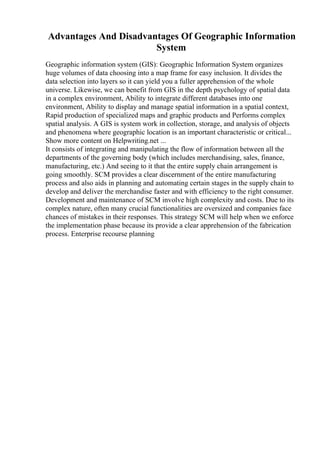 Advantages And Disadvantages Of Geographic Information
System
Geographic information system (GIS): Geographic Information System organizes
huge volumes of data choosing into a map frame for easy inclusion. It divides the
data selection into layers so it can yield you a fuller apprehension of the whole
universe. Likewise, we can benefit from GIS in the depth psychology of spatial data
in a complex environment, Ability to integrate different databases into one
environment, Ability to display and manage spatial information in a spatial context,
Rapid production of specialized maps and graphic products and Performs complex
spatial analysis. A GIS is system work in collection, storage, and analysis of objects
and phenomena where geographic location is an important characteristic or critical...
Show more content on Helpwriting.net ...
It consists of integrating and manipulating the flow of information between all the
departments of the governing body (which includes merchandising, sales, finance,
manufacturing, etc.) And seeing to it that the entire supply chain arrangement is
going smoothly. SCM provides a clear discernment of the entire manufacturing
process and also aids in planning and automating certain stages in the supply chain to
develop and deliver the merchandise faster and with efficiency to the right consumer.
Development and maintenance of SCM involve high complexity and costs. Due to its
complex nature, often many crucial functionalities are oversized and companies face
chances of mistakes in their responses. This strategy SCM will help when we enforce
the implementation phase because its provide a clear apprehension of the fabrication
process. Enterprise recourse planning
 