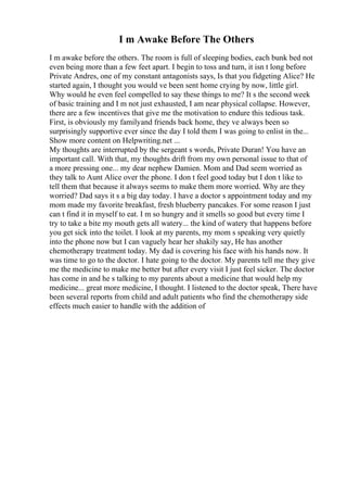 I m Awake Before The Others
I m awake before the others. The room is full of sleeping bodies, each bunk bed not
even being more than a few feet apart. I begin to toss and turn, it isn t long before
Private Andres, one of my constant antagonists says, Is that you fidgeting Alice? He
started again, I thought you would ve been sent home crying by now, little girl.
Why would he even feel compelled to say these things to me? It s the second week
of basic training and I m not just exhausted, I am near physical collapse. However,
there are a few incentives that give me the motivation to endure this tedious task.
First, is obviously my familyand friends back home, they ve always been so
surprisingly supportive ever since the day I told them I was going to enlist in the...
Show more content on Helpwriting.net ...
My thoughts are interrupted by the sergeant s words, Private Duran! You have an
important call. With that, my thoughts drift from my own personal issue to that of
a more pressing one... my dear nephew Damien. Mom and Dad seem worried as
they talk to Aunt Alice over the phone. I don t feel good today but I don t like to
tell them that because it always seems to make them more worried. Why are they
worried? Dad says it s a big day today. I have a doctor s appointment today and my
mom made my favorite breakfast, fresh blueberry pancakes. For some reason I just
can t find it in myself to eat. I m so hungry and it smells so good but every time I
try to take a bite my mouth gets all watery... the kind of watery that happens before
you get sick into the toilet. I look at my parents, my mom s speaking very quietly
into the phone now but I can vaguely hear her shakily say, He has another
chemotherapy treatment today. My dad is covering his face with his hands now. It
was time to go to the doctor. I hate going to the doctor. My parents tell me they give
me the medicine to make me better but after every visit I just feel sicker. The doctor
has come in and he s talking to my parents about a medicine that would help my
medicine... great more medicine, I thought. I listened to the doctor speak, There have
been several reports from child and adult patients who find the chemotherapy side
effects much easier to handle with the addition of
 