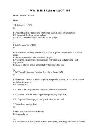 What Is Bail Reform Act Of 1984
Bail Reform Act of 1984
History
1)Judiciary Act of 1789
ul
li Defined bailable offenses and established judicial limits on setting bail
li All noncapital offenses were bailable
li Bail was left to the discretion of the federal judge
/ul
2)Bail Reform Act of 1966
ul
li Established a statutory presumption in favor of pretrial release in all noncapital
cases
li Primarily concerned with defendant s flight
li Attempt to set reasonable conditions of pretrial release and eliminate bond
requirements
li Failed to address crimes committed by those awaiting trial
/ul
3)D.C Court Reform and Criminal Procedures Act of 1970
ul
li First federal attempt to define eligibility for pretrial release ... Show more content
on Helpwriting.net ...
v. Salerno (1987)
#183;Perceived dangerousness constitute preventive detention?
#183;Second Circuit Court of Appeals says no (only flight risk)
#183;Supreme Court says yes, and practice is constitutional
5)General Accounting Study
ul
li Most comprehensive study to date
li How conducted
/ul
#183;Conducted in four judicial districts representing both large and small caseloads
 