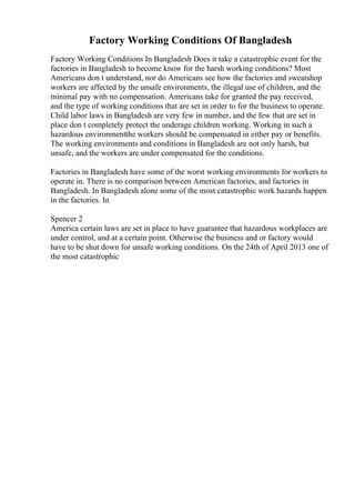Factory Working Conditions Of Bangladesh
Factory Working Conditions In Bangladesh Does it take a catastrophic event for the
factories in Bangladesh to become know for the harsh working conditions? Most
Americans don t understand, nor do Americans see how the factories and sweatshop
workers are affected by the unsafe environments, the illegal use of children, and the
minimal pay with no compensation. Americans take for granted the pay received,
and the type of working conditions that are set in order to for the business to operate.
Child labor laws in Bangladesh are very few in number, and the few that are set in
place don t completely protect the underage children working. Working in such a
hazardous environmentthe workers should be compensated in either pay or benefits.
The working environments and conditions in Bangladesh are not only harsh, but
unsafe, and the workers are under compensated for the conditions.
Factories in Bangladesh have some of the worst working environments for workers to
operate in. There is no comparison between American factories, and factories in
Bangladesh. In Bangladesh alone some of the most catastrophic work hazards happen
in the factories. In
Spencer 2
America certain laws are set in place to have guarantee that hazardous workplaces are
under control, and at a certain point. Otherwise the business and or factory would
have to be shut down for unsafe working conditions. On the 24th of April 2013 one of
the most catastrophic
 