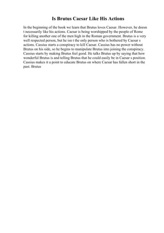 Is Brutus Caesar Like His Actions
In the beginning of the book we learn that Brutus loves Caesar. However, he doesn
t necessarily like his actions. Caesar is being worshipped by the people of Rome
for killing another one of the men high in the Roman government. Brutus is a very
well respected person, but he isn t the only person who is bothered by Caesar s
actions. Cassius starts a conspiracy to kill Caesar. Cassius has no power without
Brutus on his side, so he begins to manipulate Brutus into joining the conspiracy.
Cassius starts by making Brutus feel good. He talks Brutus up by saying that how
wonderful Brutus is and telling Brutus that he could easily be in Caesar s position.
Cassius makes it a point to educate Brutus on where Caesar has fallen short in the
past. Brutus
 
