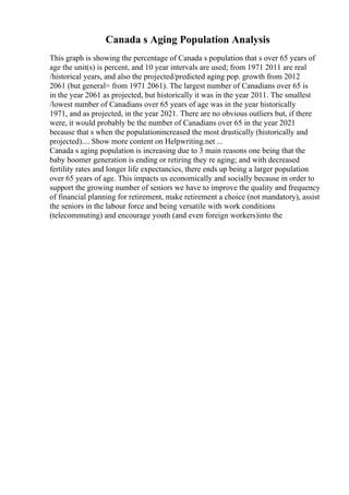 Canada s Aging Population Analysis
This graph is showing the percentage of Canada s population that s over 65 years of
age the unit(s) is percent, and 10 year intervals are used; from 1971 2011 are real
/historical years, and also the projected/predicted aging pop. growth from 2012
2061 (but general= from 1971 2061). The largest number of Canadians over 65 is
in the year 2061 as projected, but historically it was in the year 2011. The smallest
/lowest number of Canadians over 65 years of age was in the year historically
1971, and as projected, in the year 2021. There are no obvious outliers but, if there
were, it would probably be the number of Canadians over 65 in the year 2021
because that s when the populationincreased the most drastically (historically and
projected).... Show more content on Helpwriting.net ...
Canada s aging population is increasing due to 3 main reasons one being that the
baby boomer generation is ending or retiring they re aging; and with decreased
fertility rates and longer life expectancies, there ends up being a larger population
over 65 years of age. This impacts us economically and socially because in order to
support the growing number of seniors we have to improve the quality and frequency
of financial planning for retirement, make retirement a choice (not mandatory), assist
the seniors in the labour force and being versatile with work conditions
(telecommuting) and encourage youth (and even foreign workers)into the
 