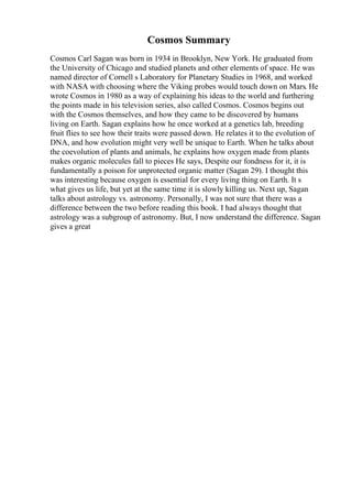Cosmos Summary
Cosmos Carl Sagan was born in 1934 in Brooklyn, New York. He graduated from
the University of Chicago and studied planets and other elements of space. He was
named director of Cornell s Laboratory for Planetary Studies in 1968, and worked
with NASA with choosing where the Viking probes would touch down on Mars. He
wrote Cosmos in 1980 as a way of explaining his ideas to the world and furthering
the points made in his television series, also called Cosmos. Cosmos begins out
with the Cosmos themselves, and how they came to be discovered by humans
living on Earth. Sagan explains how he once worked at a genetics lab, breeding
fruit flies to see how their traits were passed down. He relates it to the evolution of
DNA, and how evolution might very well be unique to Earth. When he talks about
the coevolution of plants and animals, he explains how oxygen made from plants
makes organic molecules fall to pieces He says, Despite our fondness for it, it is
fundamentally a poison for unprotected organic matter (Sagan 29). I thought this
was interesting because oxygen is essential for every living thing on Earth. It s
what gives us life, but yet at the same time it is slowly killing us. Next up, Sagan
talks about astrology vs. astronomy. Personally, I was not sure that there was a
difference between the two before reading this book. I had always thought that
astrology was a subgroup of astronomy. But, I now understand the difference. Sagan
gives a great
 