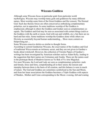 Wiccans Goddess
Although some Wiccans focus on particular gods from particular world
mythologies, Wiccans may worship many gods and goddesses by many different
names. Most worship some form of the Great Goddess and Her consort, The Horned
God. Such duo theistic forces are often conceived as embodying complementary
polarities, not in opposition. In some traditions worship of the Goddess is
emphasized, although in others the Goddess and Godare seen as complementary co
equals. The Goddess and God may be seen as associated with certain things (such as
the Goddess with the earth or moon, God with sun and wildlife, etc.), but there are no
hard and fast rules. Some traditions worship the Goddess alone while others see
Divinity as essentially beyond human understanding,... Show more content on
Helpwriting.net ...
Some Wiccans conceive deities as similar to thought forms.
According to current Gardnerian Wiccans, the exact names of the Goddess and God
of traditional Wicca remain an initiatory secret, and they are not given in Gardner s
books about witchcraft. However, the collection of Toronto Papers of Gardner s
writings has been investigated by American scholars such as Aidan Kelly, leading to
the suggestion that their names are Cernunnos and Aradia. These are the names used
in the prototype Book of Shadows known as Ye Bok of Ye Arte Magickal.
For most Wiccans, the Lord and Lady are seen as complementary polarities: male
and female, force and form, comprehending all in their union; the tension and
interplay between them is the basis of all creation, and this balance is seen in much
of nature. The God and Goddess are sometimes symbolized as the Sun and Moon,
and from her lunar associations the Goddess becomes a Triple Goddess with aspects
of Maiden , Mother and Crone corresponding to the Moon s waxing, full and waning
 