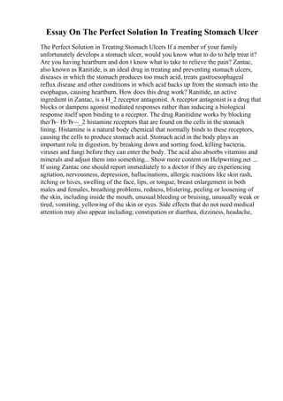 Essay On The Perfect Solution In Treating Stomach Ulcer
The Perfect Solution in Treating Stomach Ulcers If a member of your family
unfortunately develops a stomach ulcer, would you know what to do to help treat it?
Are you having heartburn and don t know what to take to relieve the pain? Zantac,
also known as Ranitide, is an ideal drug in treating and preventing stomach ulcers,
diseases in which the stomach produces too much acid, treats gastroesophageal
reflux disease and other conditions in which acid backs up from the stomach into the
esophagus, causing heartburn. How does this drug work? Ranitide, an active
ingredient in Zantac, is a H_2 receptor antagonist. A receptor antagonist is a drug that
blocks or dampens agonist mediated responses rather than inducing a biological
response itself upon binding to a receptor. The drug Ranitidine works by blocking
theгЂ– HгЂ—_2 histamine receptors that are found on the cells in the stomach
lining. Histamine is a natural body chemical that normally binds to these receptors,
causing the cells to produce stomach acid. Stomach acid in the body plays an
important role in digestion, by breaking down and sorting food, killing bacteria,
viruses and fungi before they can enter the body. The acid also absorbs vitamins and
minerals and adjust them into something... Show more content on Helpwriting.net ...
If using Zantac one should report immediately to a doctor if they are experiencing
agitation, nervousness, depression, hallucinations, allergic reactions like skin rash,
itching or hives, swelling of the face, lips, or tongue, breast enlargement in both
males and females, breathing problems, redness, blistering, peeling or loosening of
the skin, including inside the mouth, unusual bleeding or bruising, unusually weak or
tired, vomiting, yellowing of the skin or eyes. Side effects that do not need medical
attention may also appear including; constipation or diarrhea, dizziness, headache,
 