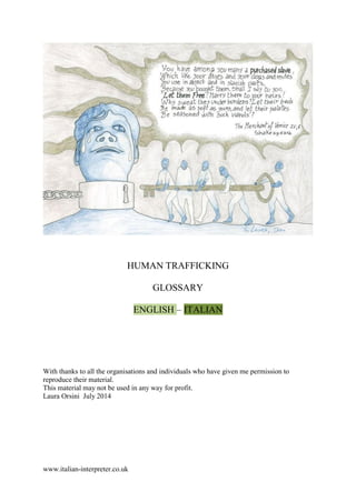 www.italian-interpreter.co.uk
HUMAN TRAFFICKING
GLOSSARY
ENGLISH – ITALIAN
With thanks to all the organisations and individuals who have given me permission to
reproduce their material.
This material may not be used in any way for profit.
Laura Orsini July 2014
 