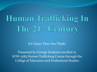 It’s Closer Than You Think!
Presented by Emerge Students enrolled in
SOW-3783 Human Trafficking Course through the
College of Education and Professional Studies
 