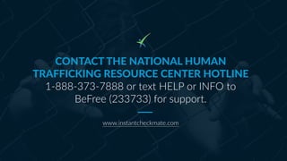 CONTACT THE NATIONAL HUMAN
TRAFFICKING RESOURCE CENTER HOTLINE
1-888-373-7888 or text HELP or INFO to
BeFree (233733) for ...