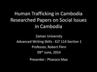 Human Trafficking in Cambodia
Researched Papers on Social Issues
in Cambodia
Zaman University
Advanced Writing Skills - ELT 114 Section 1
Professor, Robert Flinn
09th June, 2014
Presenter : Phanara Mao
 