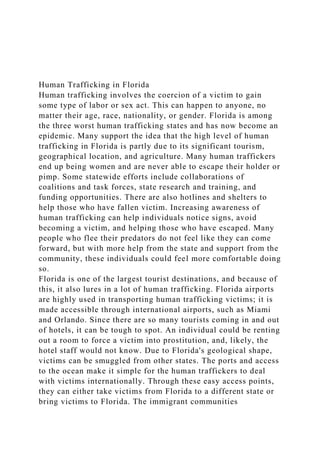 Human Trafficking in Florida
Human trafficking involves the coercion of a victim to gain
some type of labor or sex act. This can happen to anyone, no
matter their age, race, nationality, or gender. Florida is among
the three worst human trafficking states and has now become an
epidemic. Many support the idea that the high level of human
trafficking in Florida is partly due to its significant tourism,
geographical location, and agriculture. Many human traffickers
end up being women and are never able to escape their holder or
pimp. Some statewide efforts include collaborations of
coalitions and task forces, state research and training, and
funding opportunities. There are also hotlines and shelters to
help those who have fallen victim. Increasing awareness of
human trafficking can help individuals notice signs, avoid
becoming a victim, and helping those who have escaped. Many
people who flee their predators do not feel like they can come
forward, but with more help from the state and support from the
community, these individuals could feel more comfortable doing
so.
Florida is one of the largest tourist destinations, and because of
this, it also lures in a lot of human trafficking. Florida airports
are highly used in transporting human trafficking victims; it is
made accessible through international airports, such as Miami
and Orlando. Since there are so many tourists coming in and out
of hotels, it can be tough to spot. An individual could be renting
out a room to force a victim into prostitution, and, likely, the
hotel staff would not know. Due to Florida's geological shape,
victims can be smuggled from other states. The ports and access
to the ocean make it simple for the human traffickers to deal
with victims internationally. Through these easy access points,
they can either take victims from Florida to a different state or
bring victims to Florida. The immigrant communities
 