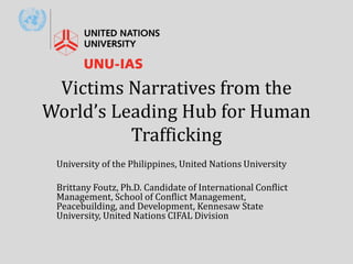 Victims Narratives from the
World’s Leading Hub for Human
Trafficking
University of the Philippines, United Nations University
Brittany Foutz, Ph.D. Candidate of International Conflict
Management, School of Conflict Management,
Peacebuilding, and Development, Kennesaw State
University, United Nations CIFAL Division
 