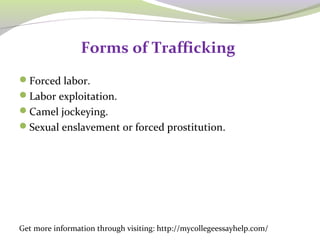 Forms of Trafficking 
Forced labor. 
Labor exploitation. 
Camel jockeying. 
Sexual enslavement or forced prostitution. 
Get more information through visiting: http://mycollegeessayhelp.com/ 
 
