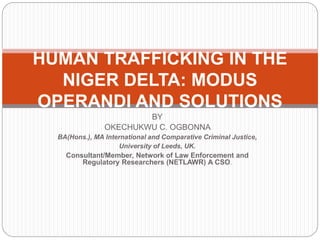 BY
OKECHUKWU C. OGBONNA
BA(Hons.), MA International and Comparative Criminal Justice,
University of Leeds, UK.
Consultant/Member, Network of Law Enforcement and
Regulatory Researchers (NETLAWR) A CSO.
HUMAN TRAFFICKING IN THE
NIGER DELTA: MODUS
OPERANDI AND SOLUTIONS
 
