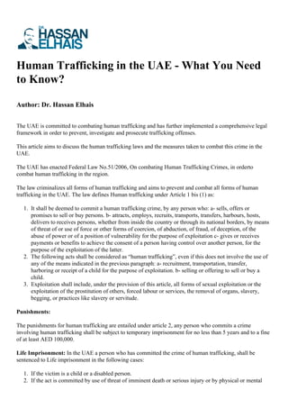 Human Trafficking in the UAE - What You Need
to Know?
Author: Dr. Hassan Elhais
The UAE is committed to combating human trafficking and has further implemented a comprehensive legal
framework in order to prevent, investigate and prosecute trafficking offenses.
This article aims to discuss the human trafficking laws and the measures taken to combat this crime in the
UAE.
The UAE has enacted Federal Law No.51/2006, On combating Human Trafficking Crimes, in orderto
combat human trafficking in the region.
The law criminalizes all forms of human trafficking and aims to prevent and combat all forms of human
trafficking in the UAE. The law defines Human trafficking under Article 1 bis (1) as:
1. It shall be deemed to commit a human trafficking crime, by any person who: a- sells, offers or
promises to sell or buy persons. b- attracts, employs, recruits, transports, transfers, harbours, hosts,
delivers to receives persons, whether from inside the country or through its national borders, by means
of threat of or use of force or other forms of coercion, of abduction, of fraud, of deception, of the
abuse of power or of a position of vulnerability for the purpose of exploitation c- gives or receives
payments or benefits to achieve the consent of a person having control over another person, for the
purpose of the exploitation of the latter.
2. The following acts shall be considered as “human trafficking”, even if this does not involve the use of
any of the means indicated in the previous paragraph: a- recruitment, transportation, transfer,
harboring or receipt of a child for the purpose of exploitation. b- selling or offering to sell or buy a
child.
3. Exploitation shall include, under the provision of this article, all forms of sexual exploitation or the
exploitation of the prostitution of others, forced labour or services, the removal of organs, slavery,
begging, or practices like slavery or servitude.
Punishments:
The punishments for human trafficking are entailed under article 2, any person who commits a crime
involving human trafficking shall be subject to temporary imprisonment for no less than 5 years and to a fine
of at least AED 100,000.
Life Imprisonment: In the UAE a person who has committed the crime of human trafficking, shall be
sentenced to Life imprisonment in the following cases:
1. If the victim is a child or a disabled person.
2. If the act is committed by use of threat of imminent death or serious injury or by physical or mental
 