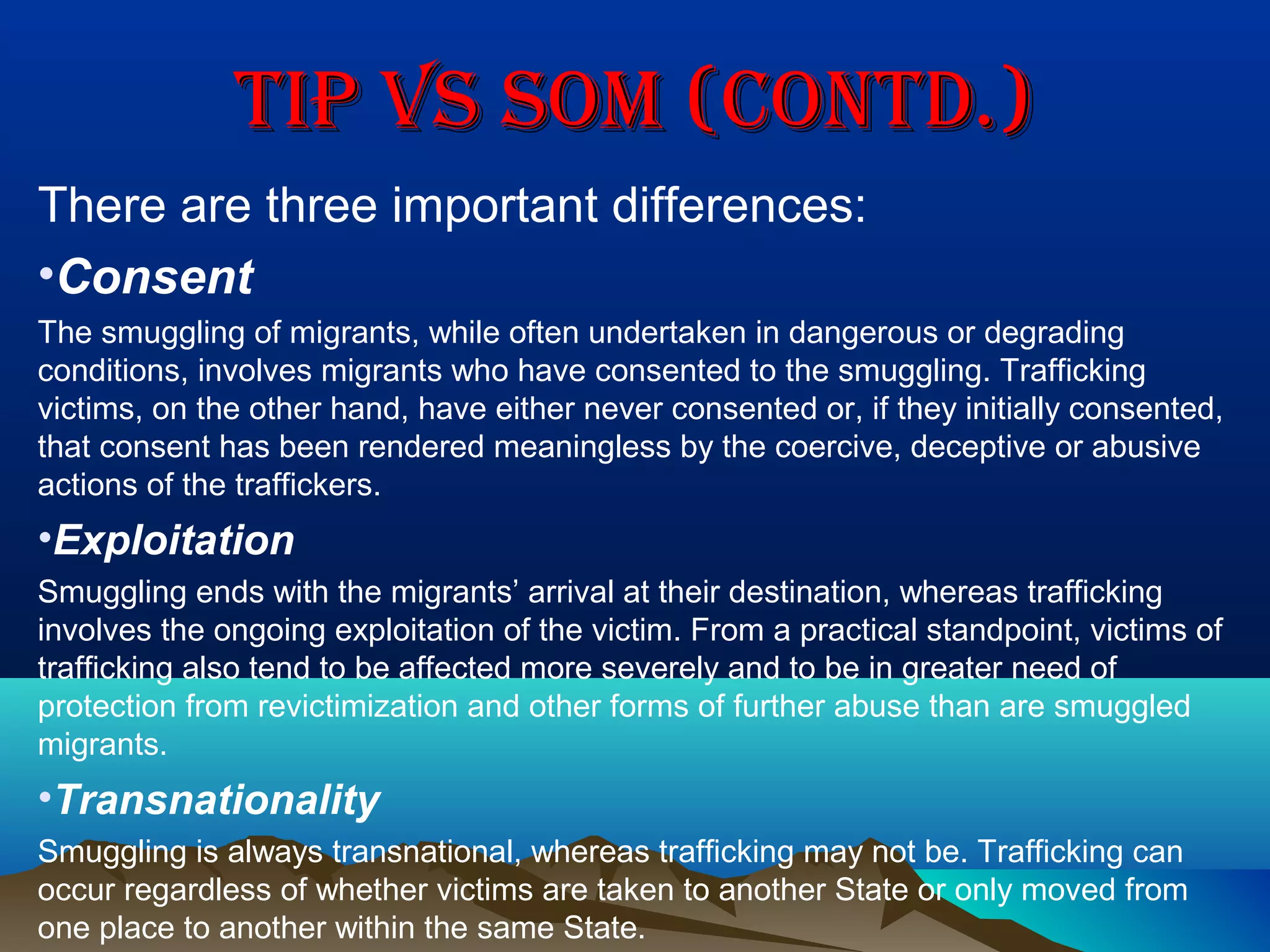 TIP vS SOM (CONTD.)TIP vS SOM (CONTD.)
There are three important differences:
•Consent
The smuggling of migrants, while often undertaken in dangerous or degrading
conditions, involves migrants who have consented to the smuggling. Trafficking
victims, on the other hand, have either never consented or, if they initially consented,
that consent has been rendered meaningless by the coercive, deceptive or abusive
actions of the traffickers.
•Exploitation
Smuggling ends with the migrants’ arrival at their destination, whereas trafficking
involves the ongoing exploitation of the victim. From a practical standpoint, victims of
trafficking also tend to be affected more severely and to be in greater need of
protection from revictimization and other forms of further abuse than are smuggled
migrants.
•Transnationality
Smuggling is always transnational, whereas trafficking may not be. Trafficking can
occur regardless of whether victims are taken to another State or only moved from
one place to another within the same State.
 