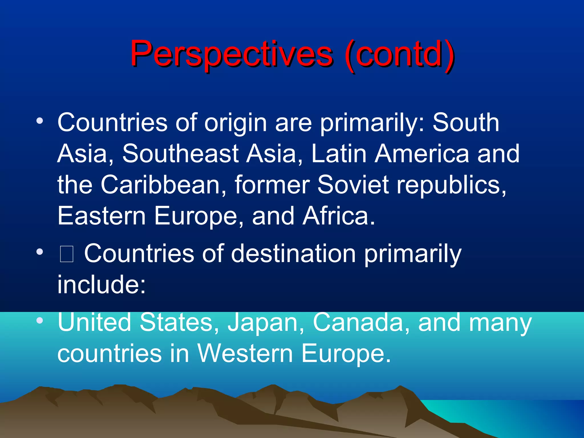 Perspectives (contd)Perspectives (contd)
• Countries of origin are primarily: South
Asia, Southeast Asia, Latin America and
the Caribbean, former Soviet republics,
Eastern Europe, and Africa.
• 􀂾 Countries of destination primarily
include:
• United States, Japan, Canada, and many
countries in Western Europe.
 