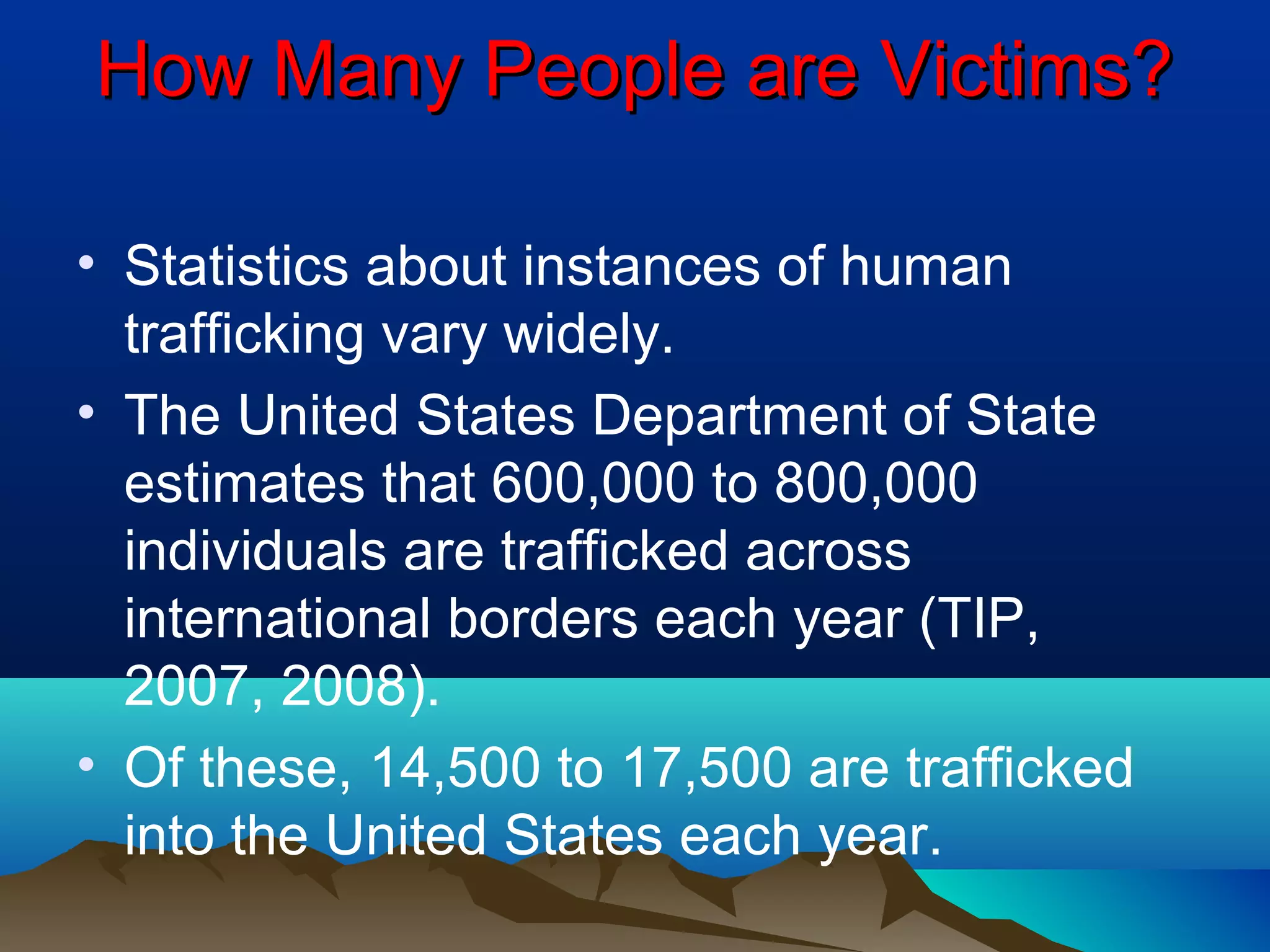 How Many People are Victims?How Many People are Victims?
• Statistics about instances of human
trafficking vary widely.
• The United States Department of State
estimates that 600,000 to 800,000
individuals are trafficked across
international borders each year (TIP,
2007, 2008).
• Of these, 14,500 to 17,500 are trafficked
into the United States each year.
 