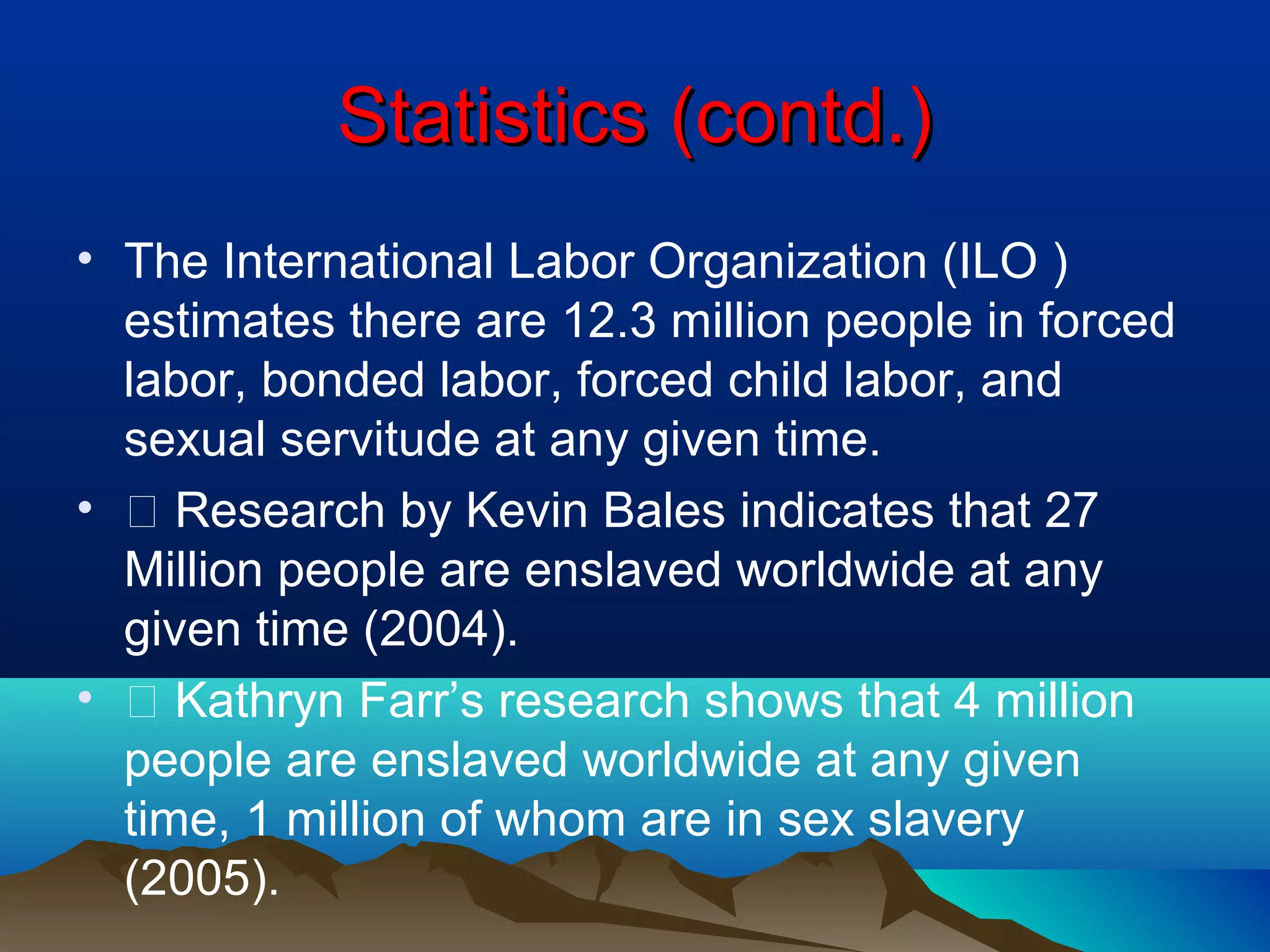 Statistics (contd.)Statistics (contd.)
• The International Labor Organization (ILO )
estimates there are 12.3 million people in forced
labor, bonded labor, forced child labor, and
sexual servitude at any given time.
• 􀂾 Research by Kevin Bales indicates that 27
Million people are enslaved worldwide at any
given time (2004).
• 􀂾 Kathryn Farr’s research shows that 4 million
people are enslaved worldwide at any given
time, 1 million of whom are in sex slavery
(2005).
 