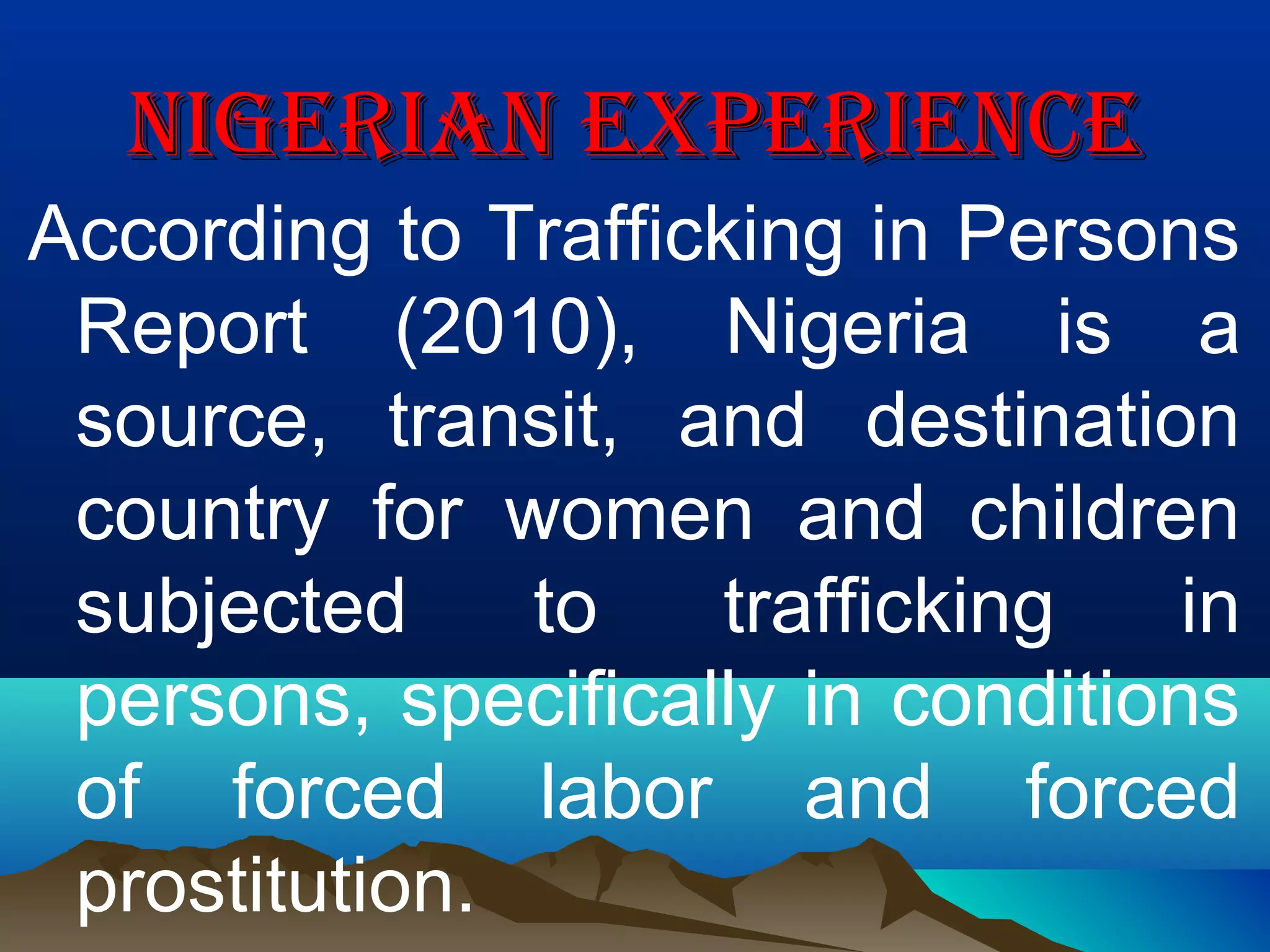 NIGERIAN EXPERIENCENIGERIAN EXPERIENCE
According to Trafficking in Persons
Report (2010), Nigeria is a
source, transit, and destination
country for women and children
subjected to trafficking in
persons, specifically in conditions
of forced labor and forced
prostitution.
 