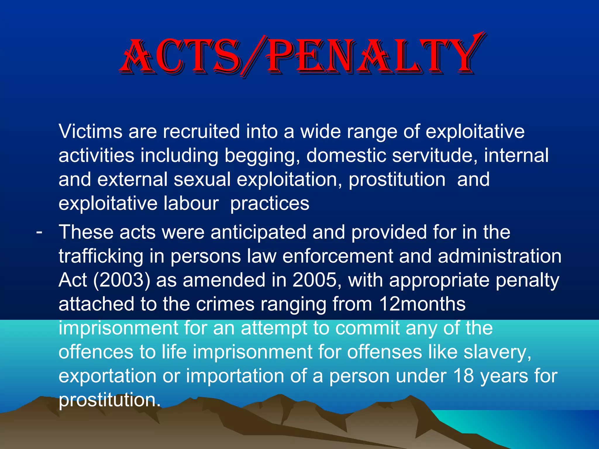 actS/PenaLtYactS/PenaLtY
Victims are recruited into a wide range of exploitative
activities including begging, domestic servitude, internal
and external sexual exploitation, prostitution and
exploitative labour practices
- These acts were anticipated and provided for in the
trafficking in persons law enforcement and administration
Act (2003) as amended in 2005, with appropriate penalty
attached to the crimes ranging from 12months
imprisonment for an attempt to commit any of the
offences to life imprisonment for offenses like slavery,
exportation or importation of a person under 18 years for
prostitution.
 