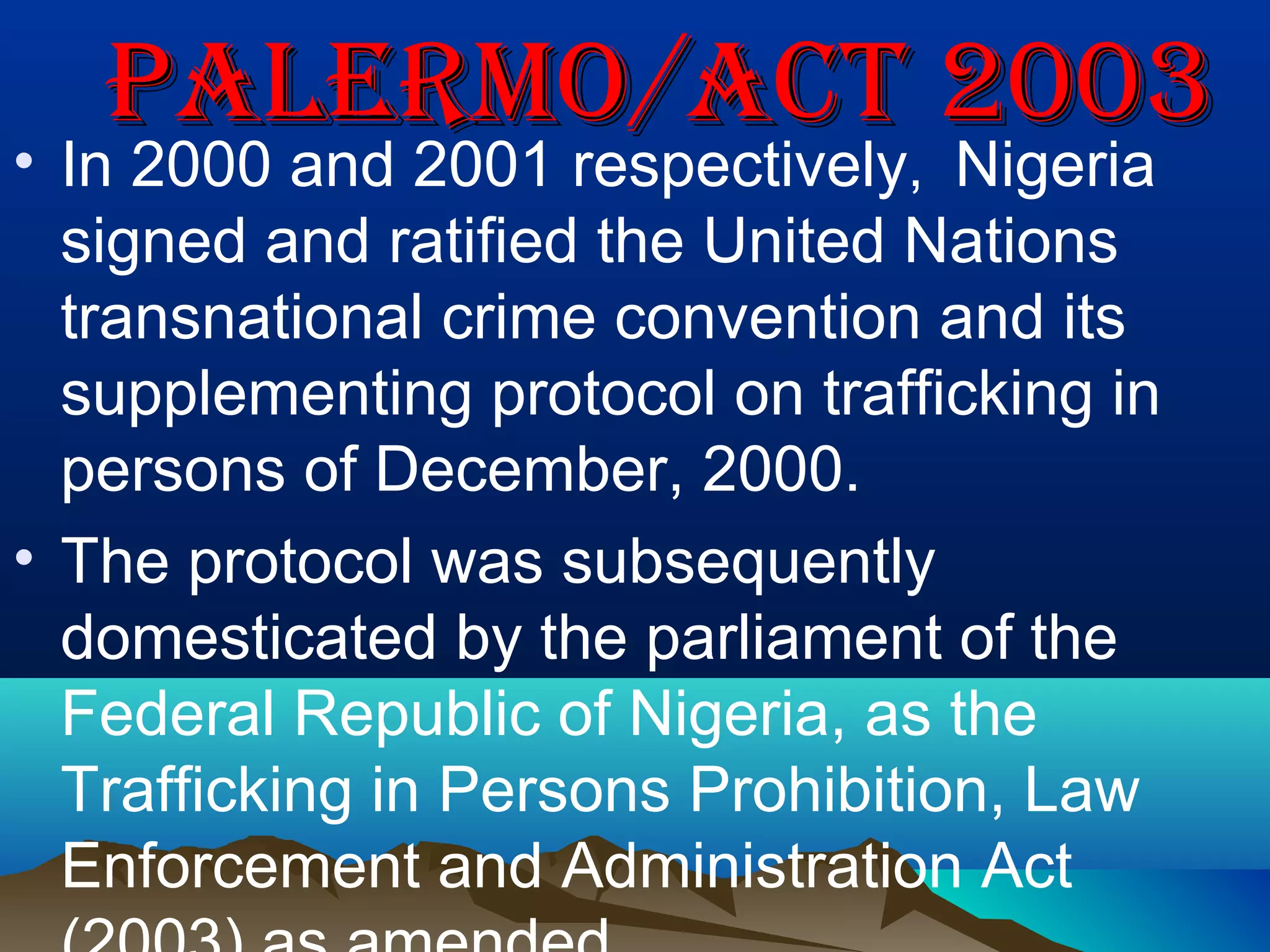 PaLeRmo/act 2003PaLeRmo/act 2003
• In 2000 and 2001 respectively, Nigeria
signed and ratified the United Nations
transnational crime convention and its
supplementing protocol on trafficking in
persons of December, 2000.
• The protocol was subsequently
domesticated by the parliament of the
Federal Republic of Nigeria, as the
Trafficking in Persons Prohibition, Law
Enforcement and Administration Act
 