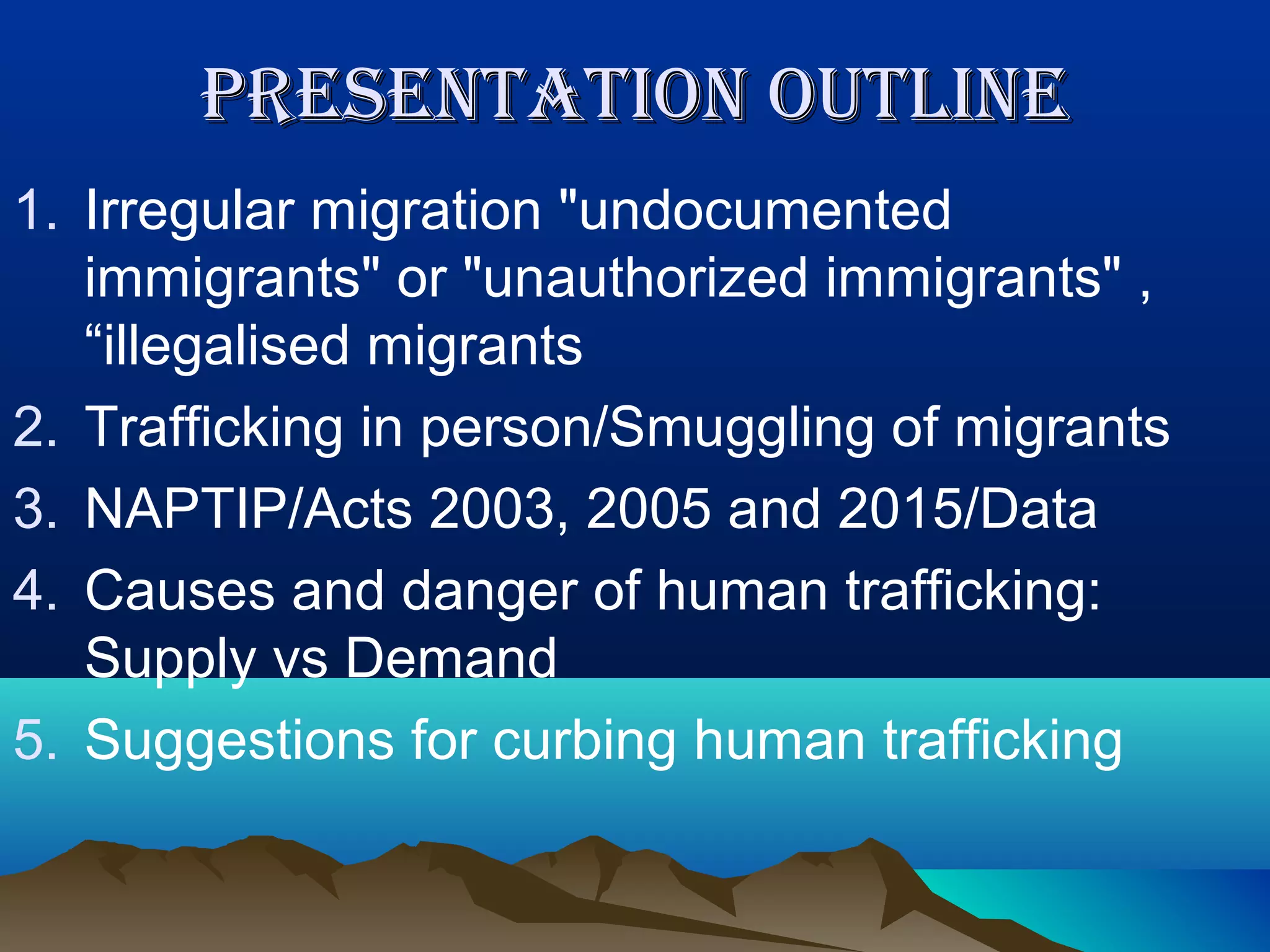 PRESENTATION OUTLINEPRESENTATION OUTLINE
1. Irregular migration "undocumented
immigrants" or "unauthorized immigrants" ,
“illegalised migrants
2. Trafficking in person/Smuggling of migrants
3. NAPTIP/Acts 2003, 2005 and 2015/Data
4. Causes and danger of human trafficking:
Supply vs Demand
5. Suggestions for curbing human trafficking
 