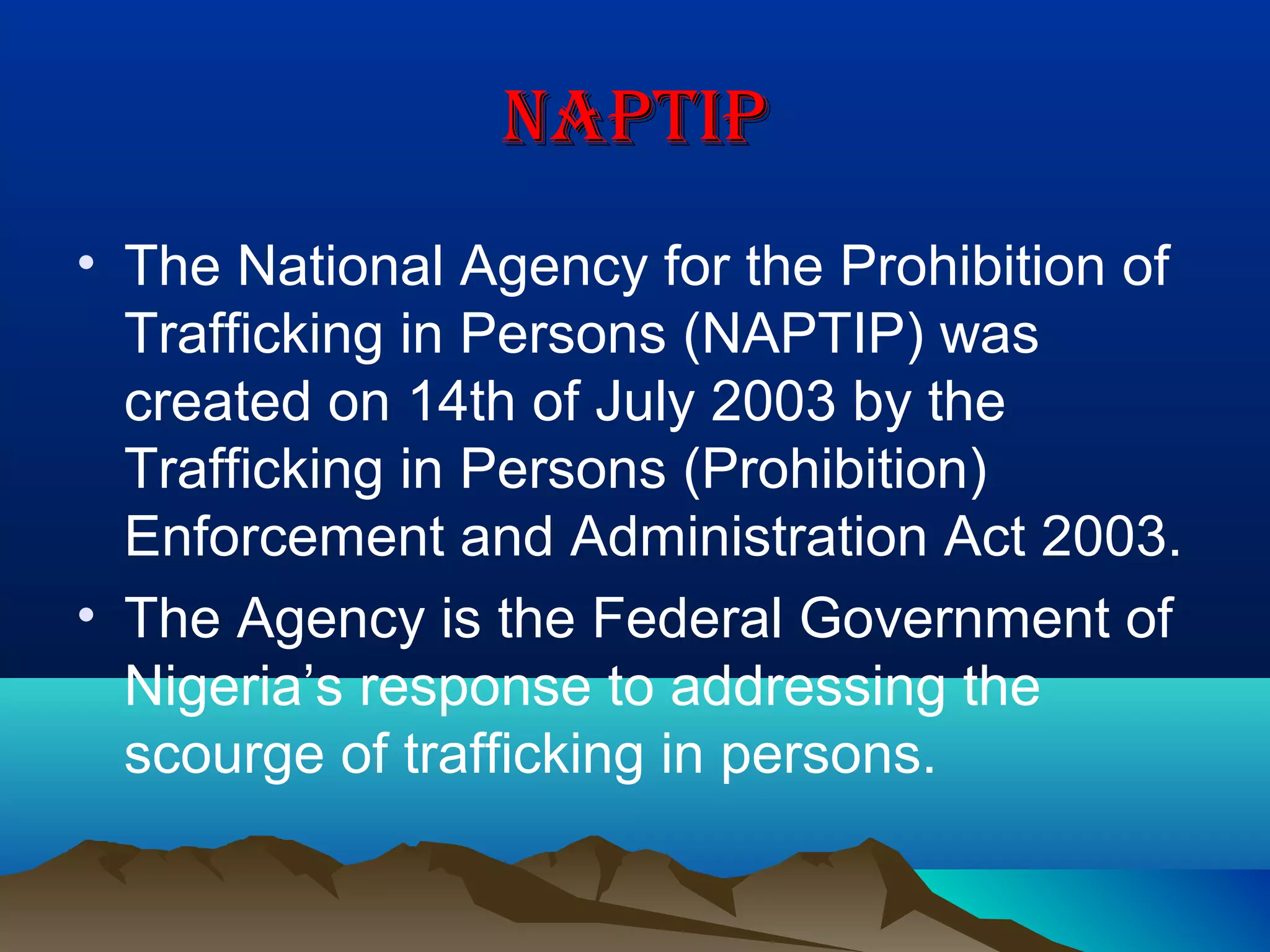 naPtIPnaPtIP
• The National Agency for the Prohibition of
Trafficking in Persons (NAPTIP) was
created on 14th of July 2003 by the
Trafficking in Persons (Prohibition)
Enforcement and Administration Act 2003.
• The Agency is the Federal Government of
Nigeria’s response to addressing the
scourge of trafficking in persons.
 
