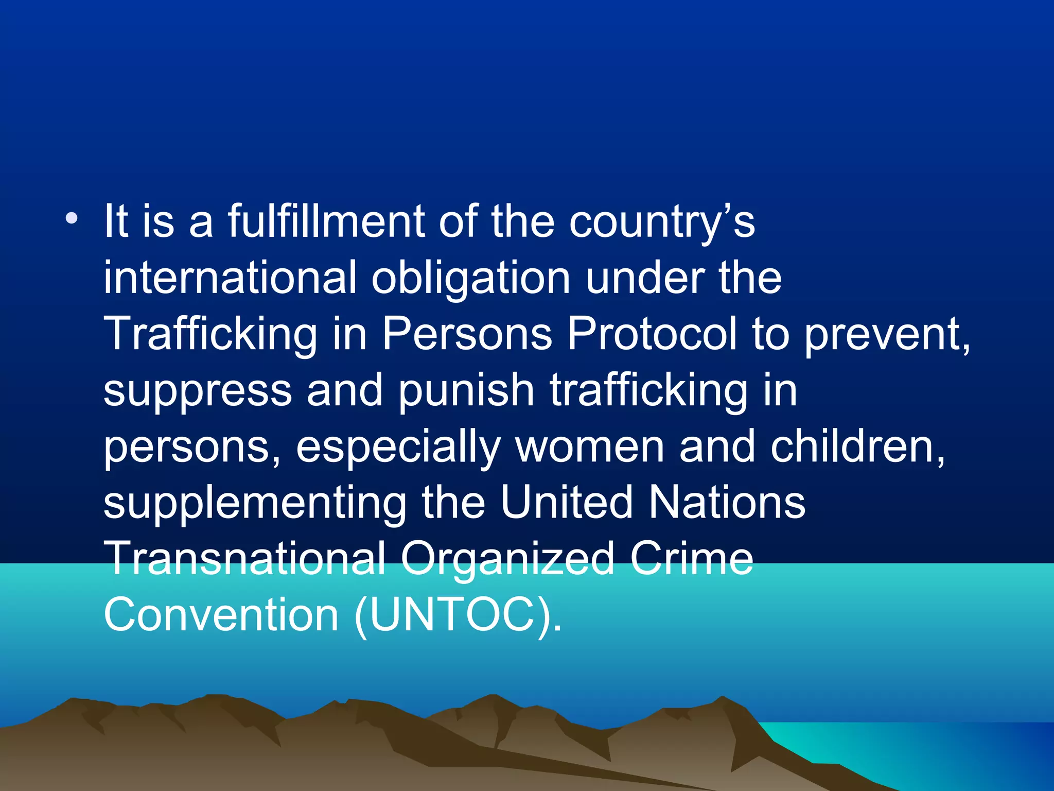 • It is a fulfillment of the country’s
international obligation under the
Trafficking in Persons Protocol to prevent,
suppress and punish trafficking in
persons, especially women and children,
supplementing the United Nations
Transnational Organized Crime
Convention (UNTOC).
 