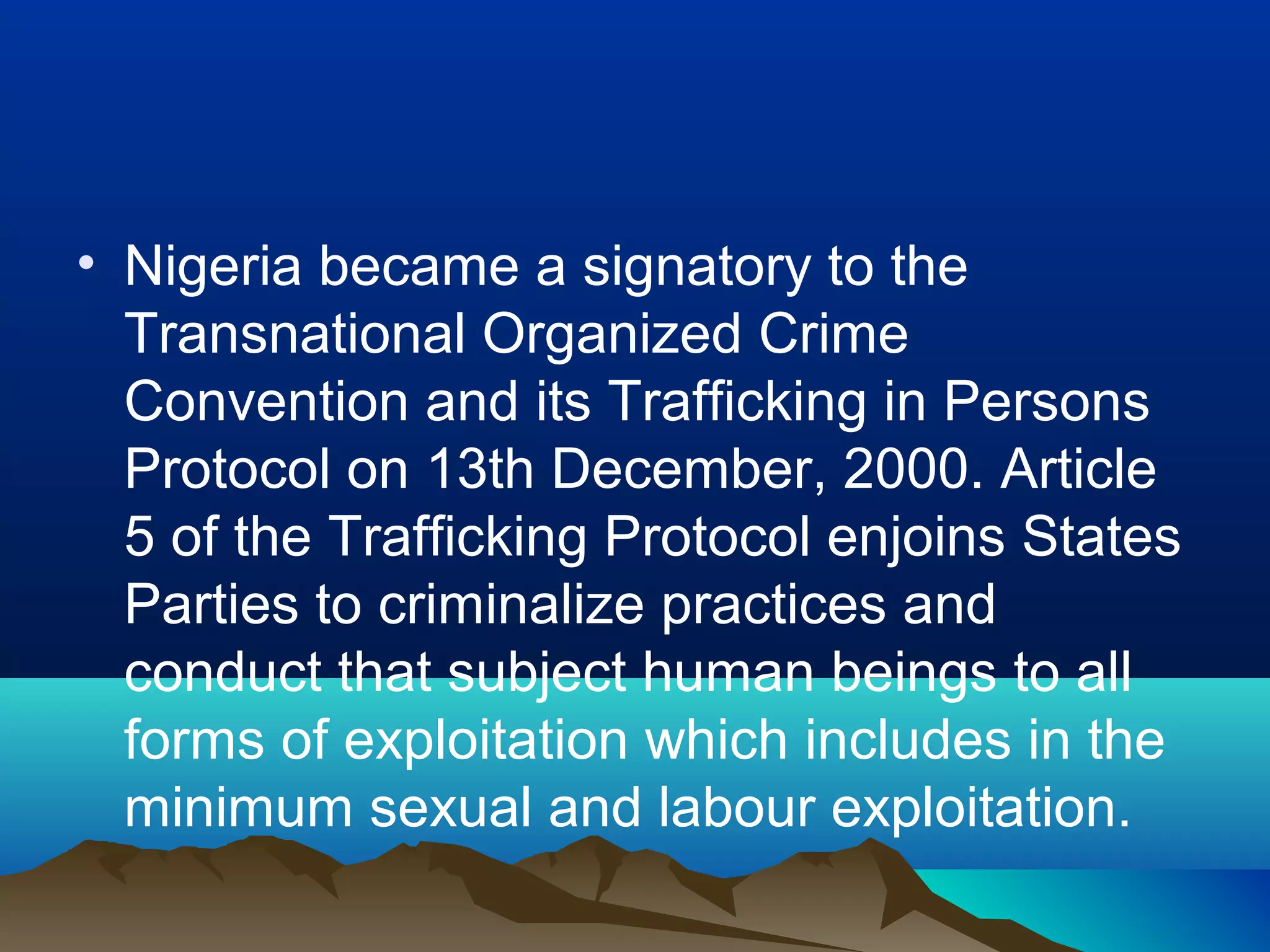 • Nigeria became a signatory to the
Transnational Organized Crime
Convention and its Trafficking in Persons
Protocol on 13th December, 2000. Article
5 of the Trafficking Protocol enjoins States
Parties to criminalize practices and
conduct that subject human beings to all
forms of exploitation which includes in the
minimum sexual and labour exploitation.
 