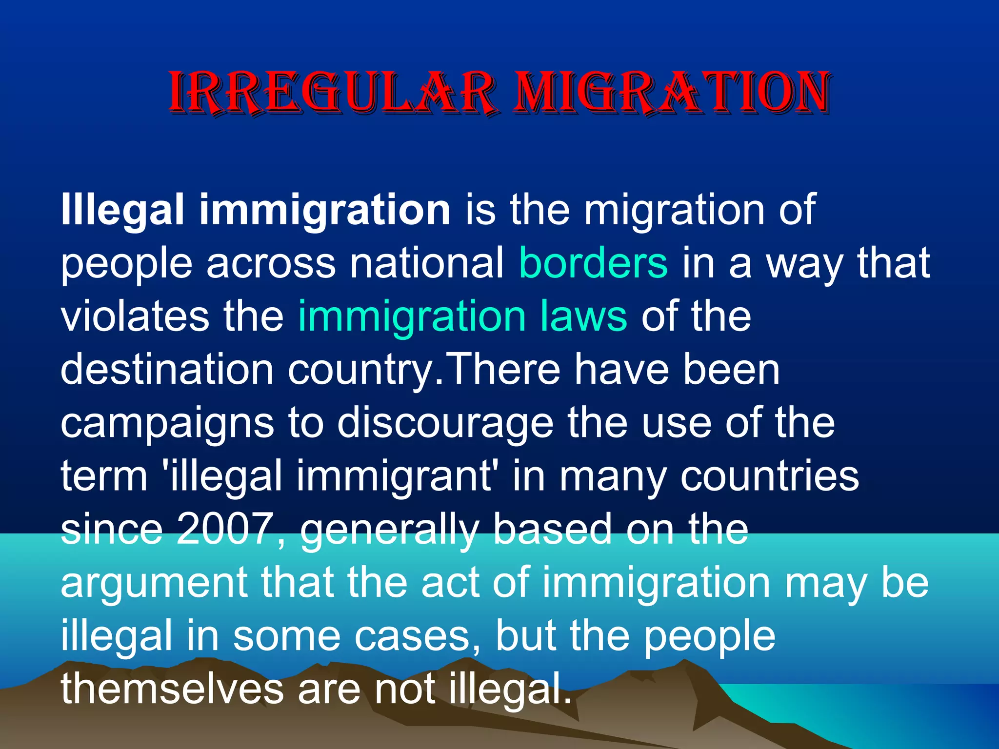IRREGULAR MIGRATIONIRREGULAR MIGRATION
Illegal immigration is the migration of
people across national borders in a way that
violates the immigration laws of the
destination country.There have been
campaigns to discourage the use of the
term 'illegal immigrant' in many countries
since 2007, generally based on the
argument that the act of immigration may be
illegal in some cases, but the people
themselves are not illegal.
 