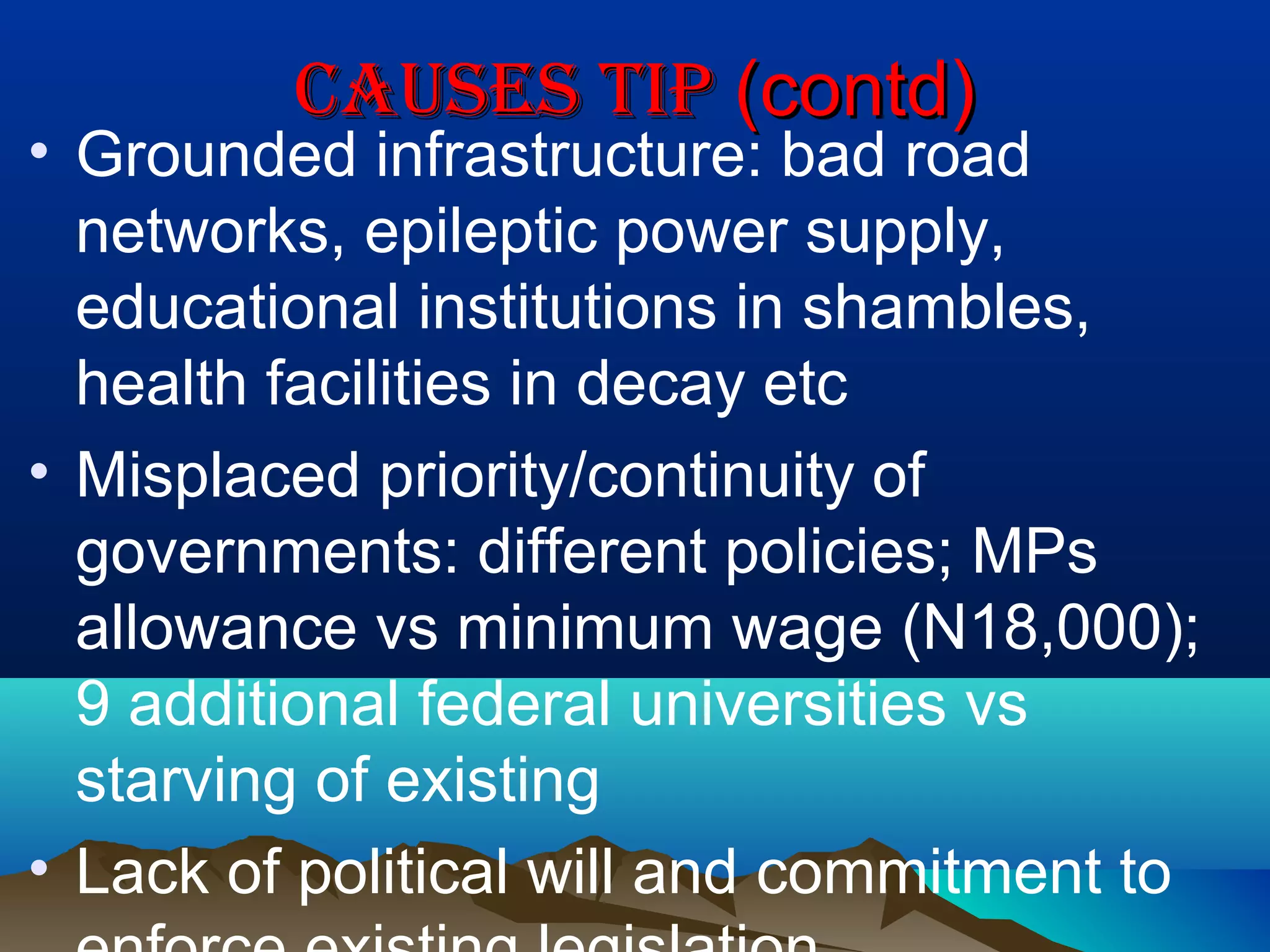 caUSeS tIPcaUSeS tIP (contd)(contd)
• Grounded infrastructure: bad road
networks, epileptic power supply,
educational institutions in shambles,
health facilities in decay etc
• Misplaced priority/continuity of
governments: different policies; MPs
allowance vs minimum wage (N18,000);
9 additional federal universities vs
starving of existing
• Lack of political will and commitment to
 