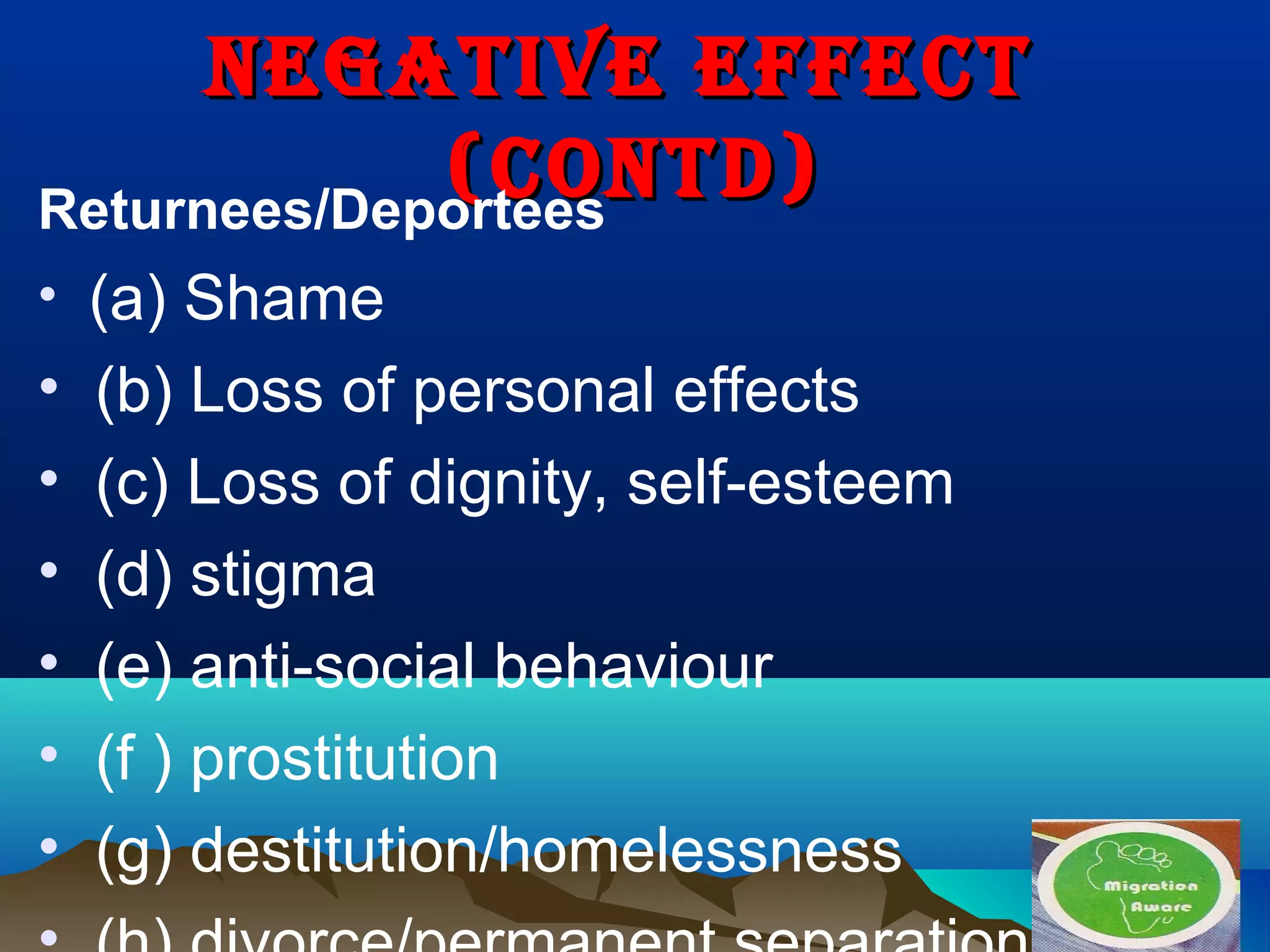 NEGATIVE EFFECTNEGATIVE EFFECT
(CONTD)(CONTD)Returnees/Deportees
• (a) Shame
• (b) Loss of personal effects
• (c) Loss of dignity, self-esteem
• (d) stigma
• (e) anti-social behaviour
• (f ) prostitution
• (g) destitution/homelessness
 