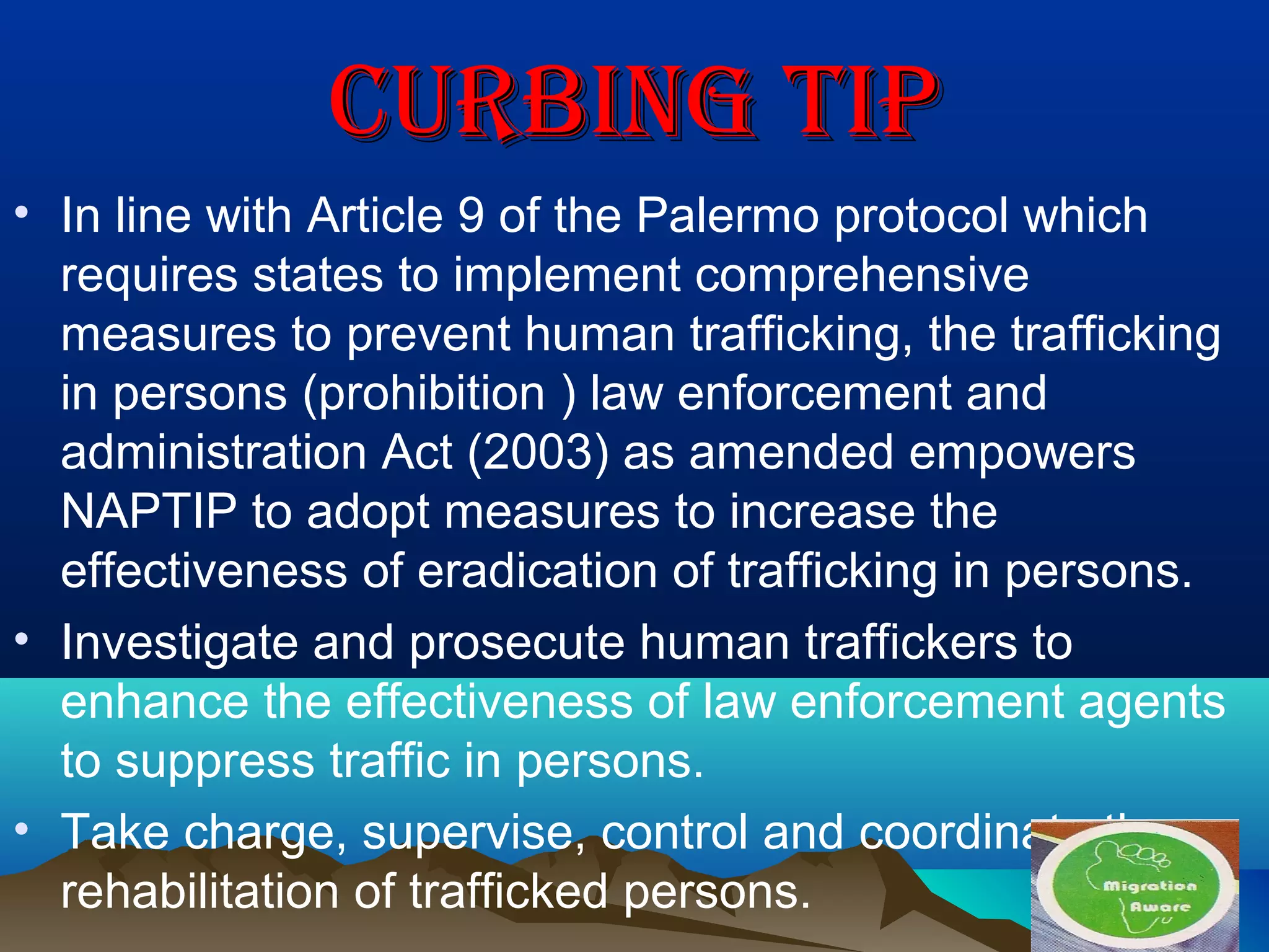 CURBING TIPCURBING TIP
• In line with Article 9 of the Palermo protocol which
requires states to implement comprehensive
measures to prevent human trafficking, the trafficking
in persons (prohibition ) law enforcement and
administration Act (2003) as amended empowers
NAPTIP to adopt measures to increase the
effectiveness of eradication of trafficking in persons.
• Investigate and prosecute human traffickers to
enhance the effectiveness of law enforcement agents
to suppress traffic in persons.
• Take charge, supervise, control and coordinate the
rehabilitation of trafficked persons.
 