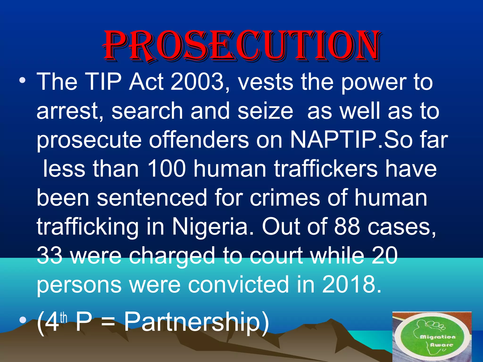 PROSECUTIONPROSECUTION
• The TIP Act 2003, vests the power to
arrest, search and seize as well as to
prosecute offenders on NAPTIP.So far
less than 100 human traffickers have
been sentenced for crimes of human
trafficking in Nigeria. Out of 88 cases,
33 were charged to court while 20
persons were convicted in 2018.
• (4th
P = Partnership)
 