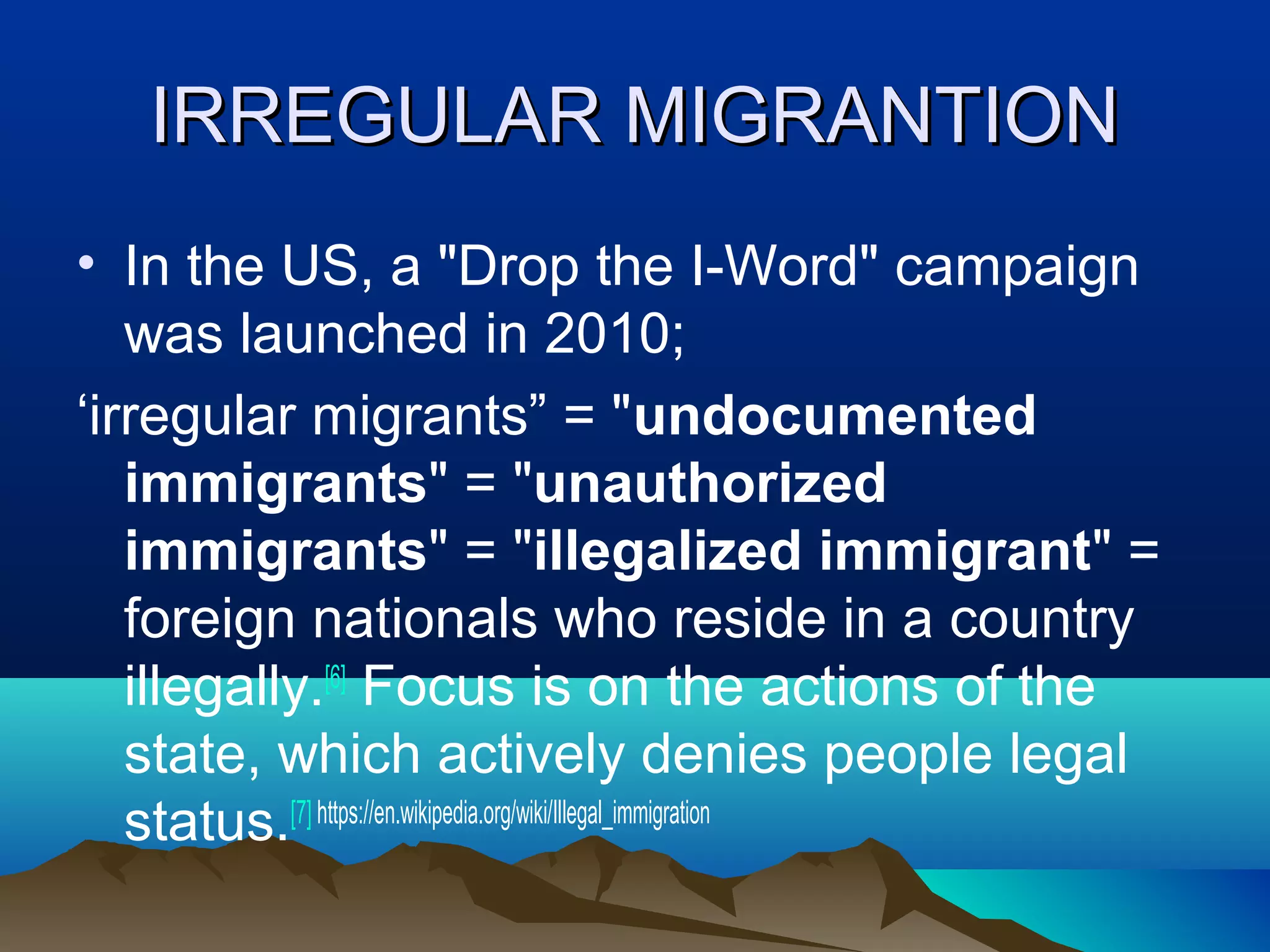 IRREGULAR MIGRANTIONIRREGULAR MIGRANTION
• In the US, a "Drop the I-Word" campaign
was launched in 2010;
‘irregular migrants” = "undocumented
immigrants" = "unauthorized
immigrants" = "illegalized immigrant" =
foreign nationals who reside in a country
illegally.[6]
Focus is on the actions of the
state, which actively denies people legal
status.[7] https://en.wikipedia.org/wiki/Illegal_immigration
 