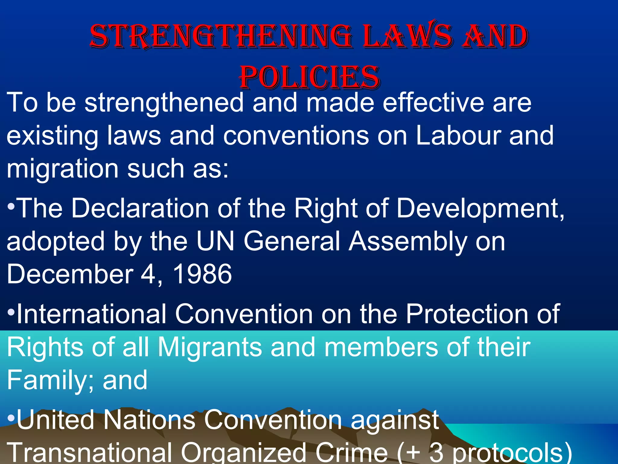 STRENGThENING LAWS ANDSTRENGThENING LAWS AND
POLICIESPOLICIES
To be strengthened and made effective are
existing laws and conventions on Labour and
migration such as:
•The Declaration of the Right of Development,
adopted by the UN General Assembly on
December 4, 1986
•International Convention on the Protection of
Rights of all Migrants and members of their
Family; and
•United Nations Convention against
Transnational Organized Crime (+ 3 protocols)
 