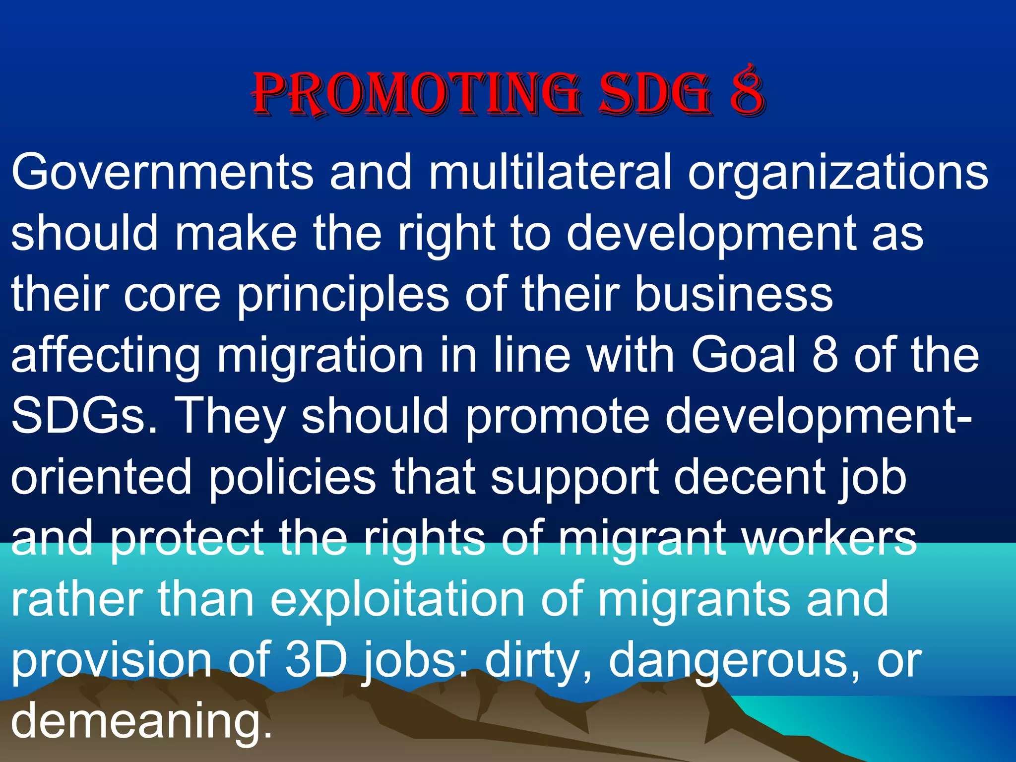 PROMOTING SDG 8PROMOTING SDG 8
Governments and multilateral organizations
should make the right to development as
their core principles of their business
affecting migration in line with Goal 8 of the
SDGs. They should promote development-
oriented policies that support decent job
and protect the rights of migrant workers
rather than exploitation of migrants and
provision of 3D jobs: dirty, dangerous, or
demeaning.
 