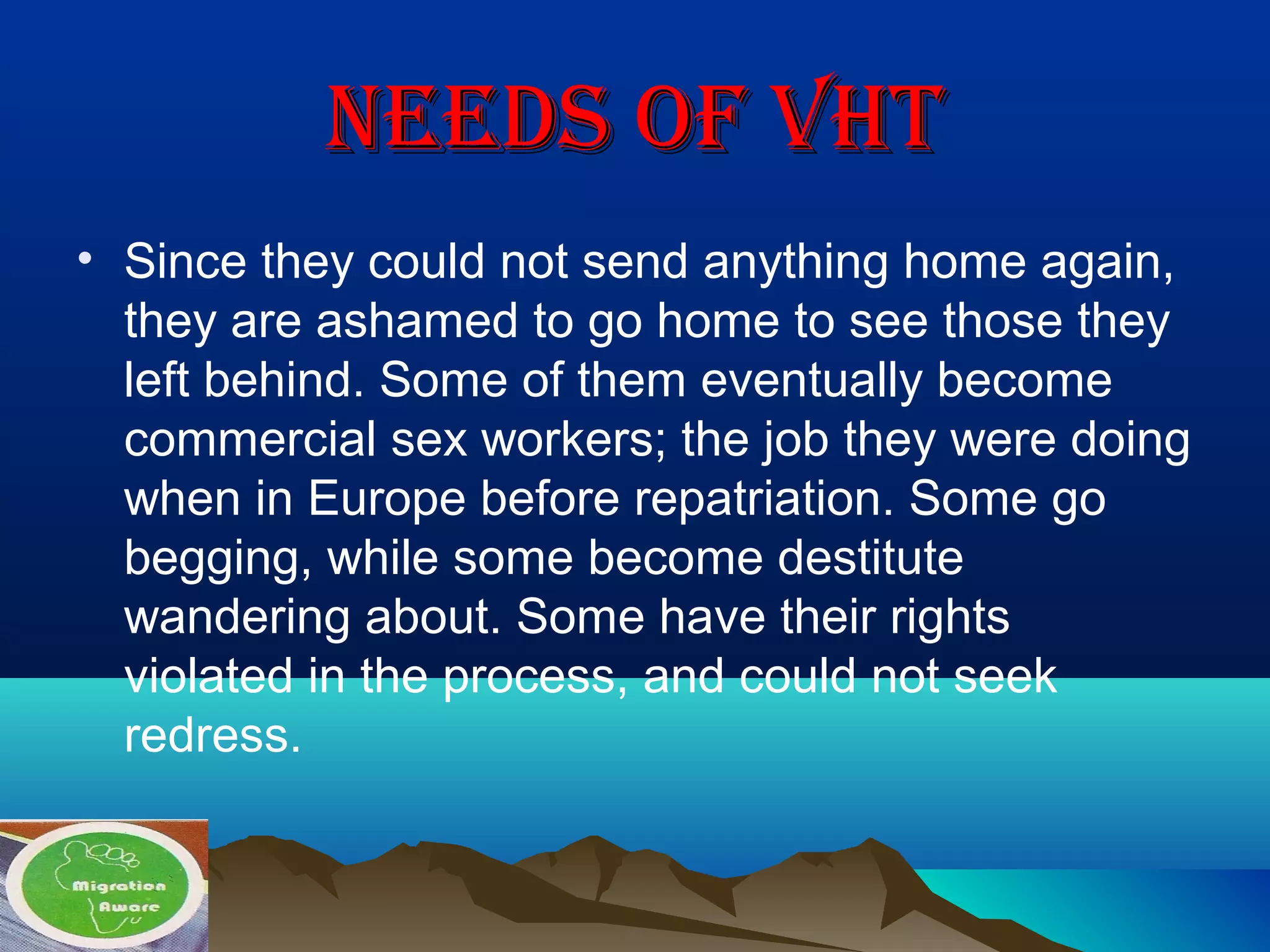 NEEDS OF VhTNEEDS OF VhT
• Since they could not send anything home again,
they are ashamed to go home to see those they
left behind. Some of them eventually become
commercial sex workers; the job they were doing
when in Europe before repatriation. Some go
begging, while some become destitute
wandering about. Some have their rights
violated in the process, and could not seek
redress.
 