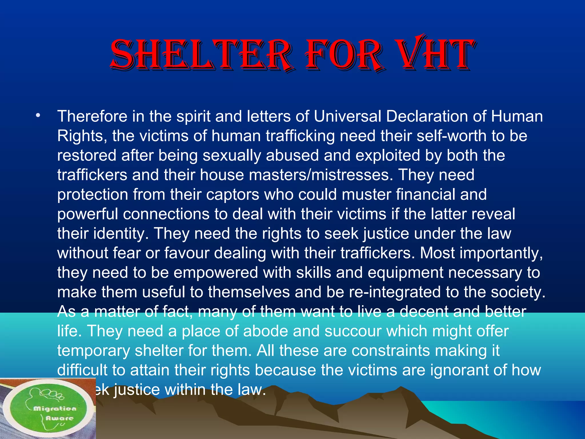 ShELTER FOR VhTShELTER FOR VhT
• Therefore in the spirit and letters of Universal Declaration of Human
Rights, the victims of human trafficking need their self-worth to be
restored after being sexually abused and exploited by both the
traffickers and their house masters/mistresses. They need
protection from their captors who could muster financial and
powerful connections to deal with their victims if the latter reveal
their identity. They need the rights to seek justice under the law
without fear or favour dealing with their traffickers. Most importantly,
they need to be empowered with skills and equipment necessary to
make them useful to themselves and be re-integrated to the society.
As a matter of fact, many of them want to live a decent and better
life. They need a place of abode and succour which might offer
temporary shelter for them. All these are constraints making it
difficult to attain their rights because the victims are ignorant of how
to seek justice within the law.
 