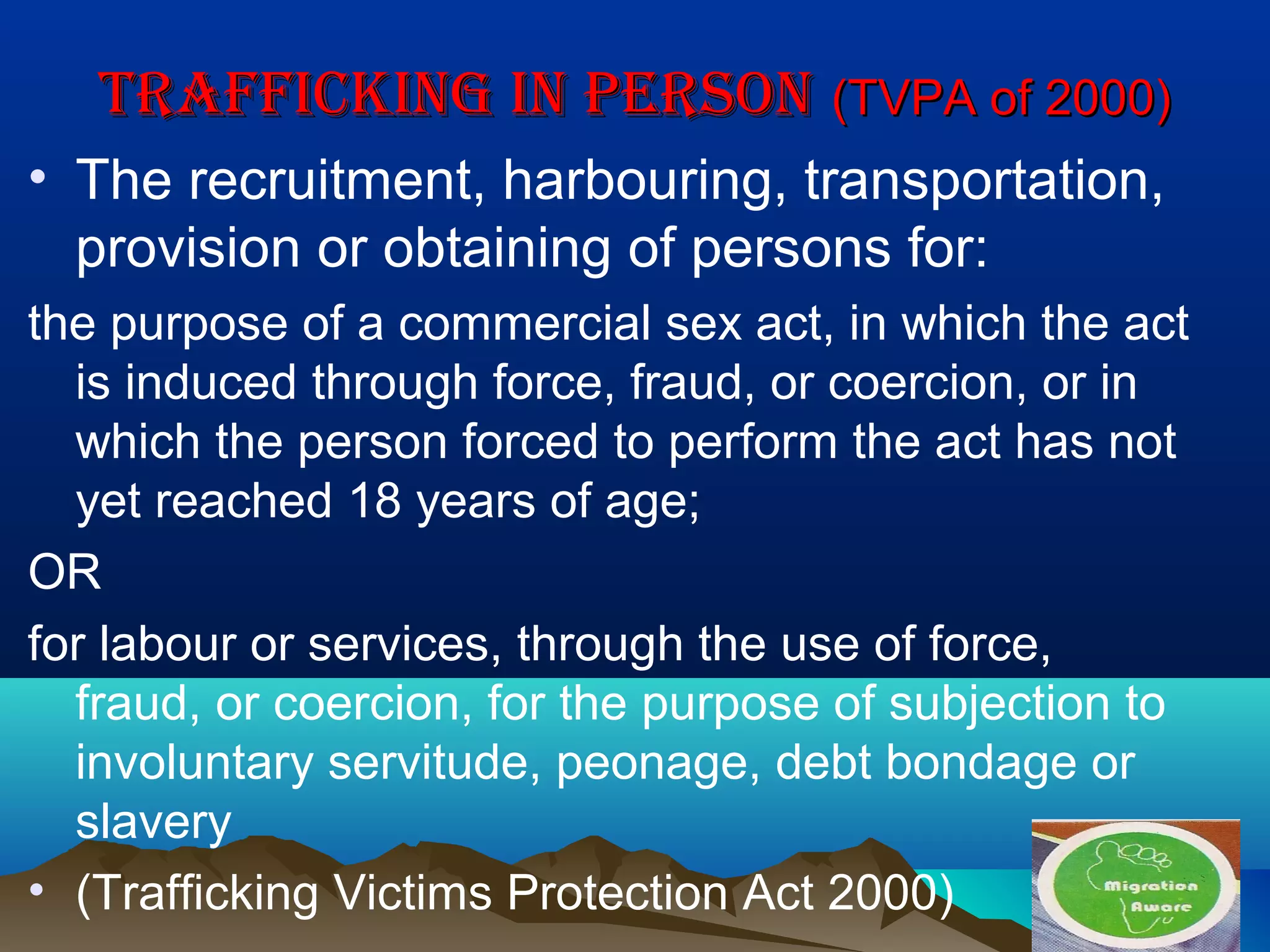 TRAFFICKING IN PERSONTRAFFICKING IN PERSON (TVPA of 2000)(TVPA of 2000)
• The recruitment, harbouring, transportation,
provision or obtaining of persons for:
the purpose of a commercial sex act, in which the act
is induced through force, fraud, or coercion, or in
which the person forced to perform the act has not
yet reached 18 years of age;
OR
for labour or services, through the use of force,
fraud, or coercion, for the purpose of subjection to
involuntary servitude, peonage, debt bondage or
slavery
• (Trafficking Victims Protection Act 2000)
 