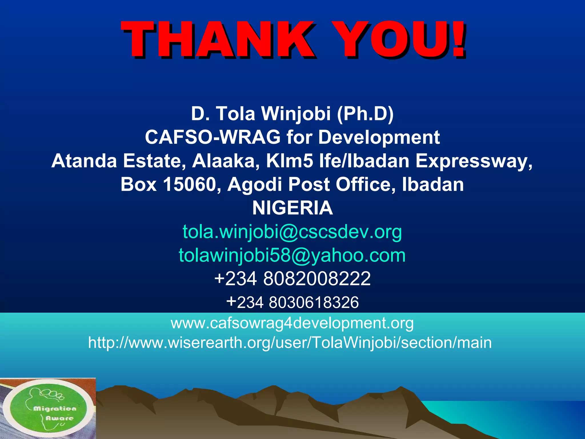 THANK YOU!THANK YOU!
D. Tola Winjobi (Ph.D)
CAFSO-WRAG for Development
Atanda Estate, Alaaka, Klm5 Ife/Ibadan Expressway,
Box 15060, Agodi Post Office, Ibadan
NIGERIA
tola.winjobi@cscsdev.org
tolawinjobi58@yahoo.com
+234 8082008222
+234 8030618326
www.cafsowrag4development.org
http://www.wiserearth.org/user/TolaWinjobi/section/main
 