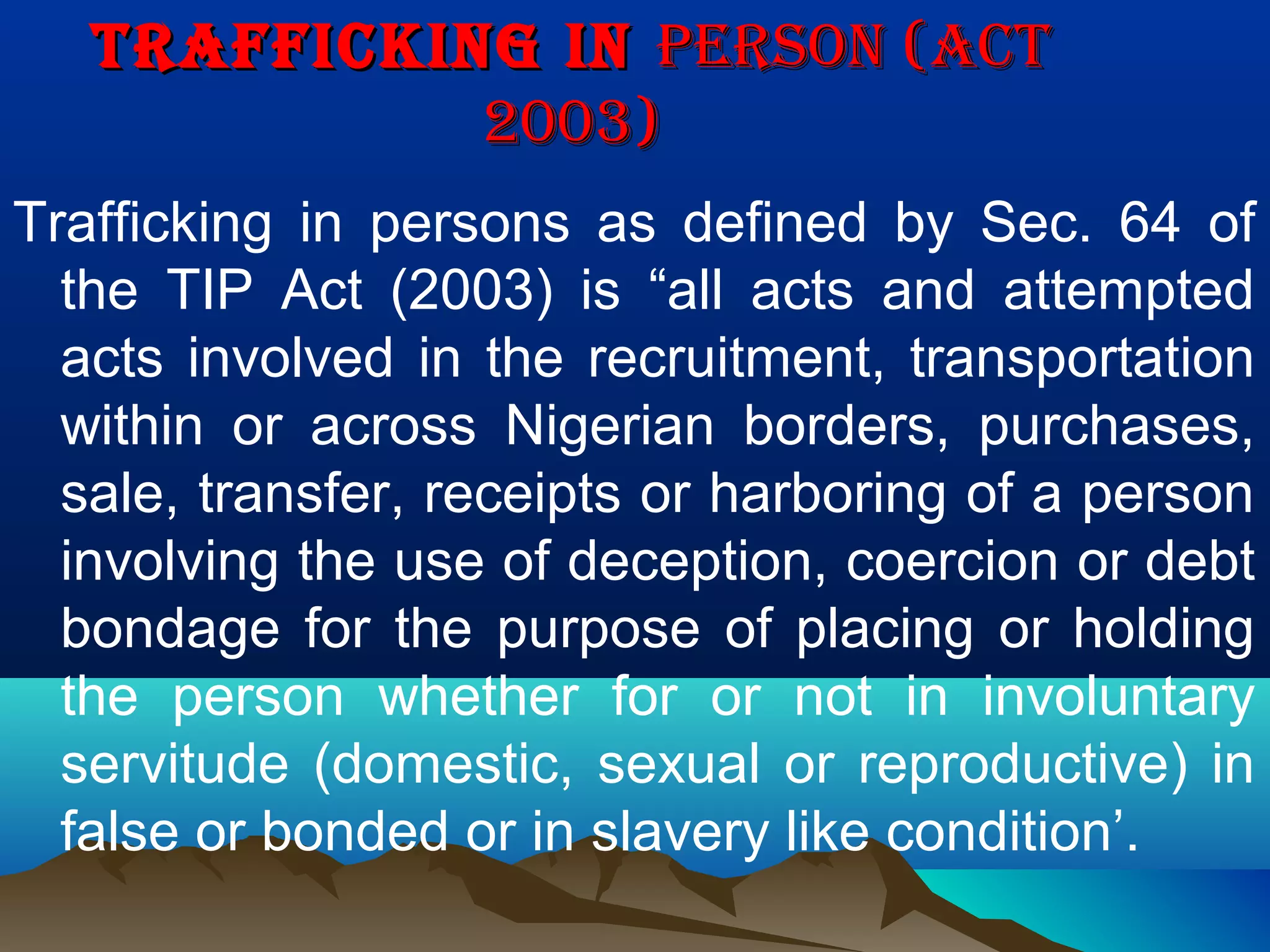 TRAFFICKING INTRAFFICKING IN PERSON (ACTPERSON (ACT
2003)2003)
Trafficking in persons as defined by Sec. 64 of
the TIP Act (2003) is “all acts and attempted
acts involved in the recruitment, transportation
within or across Nigerian borders, purchases,
sale, transfer, receipts or harboring of a person
involving the use of deception, coercion or debt
bondage for the purpose of placing or holding
the person whether for or not in involuntary
servitude (domestic, sexual or reproductive) in
false or bonded or in slavery like condition’.
 