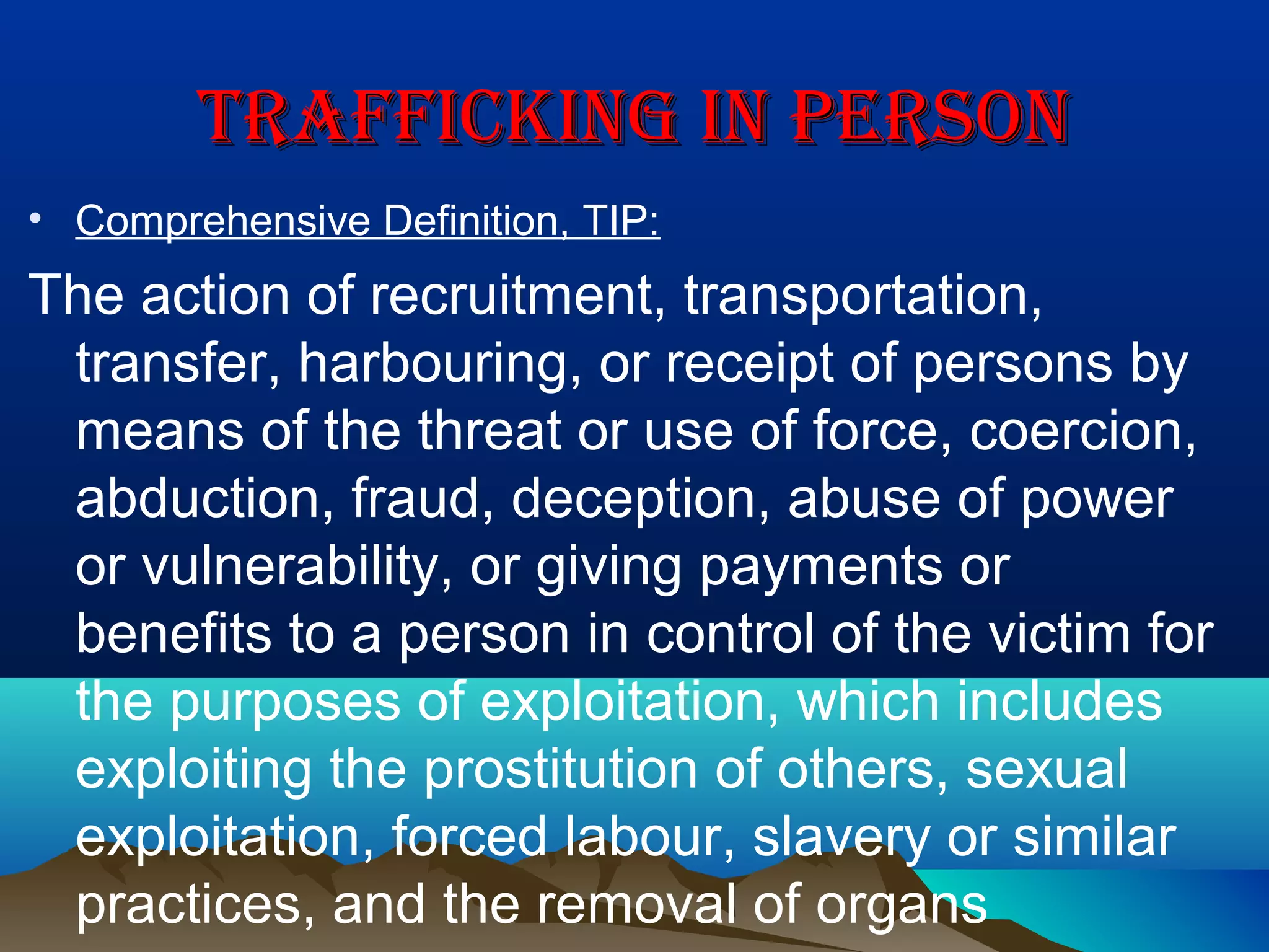 TRAFFICKING IN PERSONTRAFFICKING IN PERSON
• Comprehensive Definition, TIP:
The action of recruitment, transportation,
transfer, harbouring, or receipt of persons by
means of the threat or use of force, coercion,
abduction, fraud, deception, abuse of power
or vulnerability, or giving payments or
benefits to a person in control of the victim for
the purposes of exploitation, which includes
exploiting the prostitution of others, sexual
exploitation, forced labour, slavery or similar
practices, and the removal of organs
 
