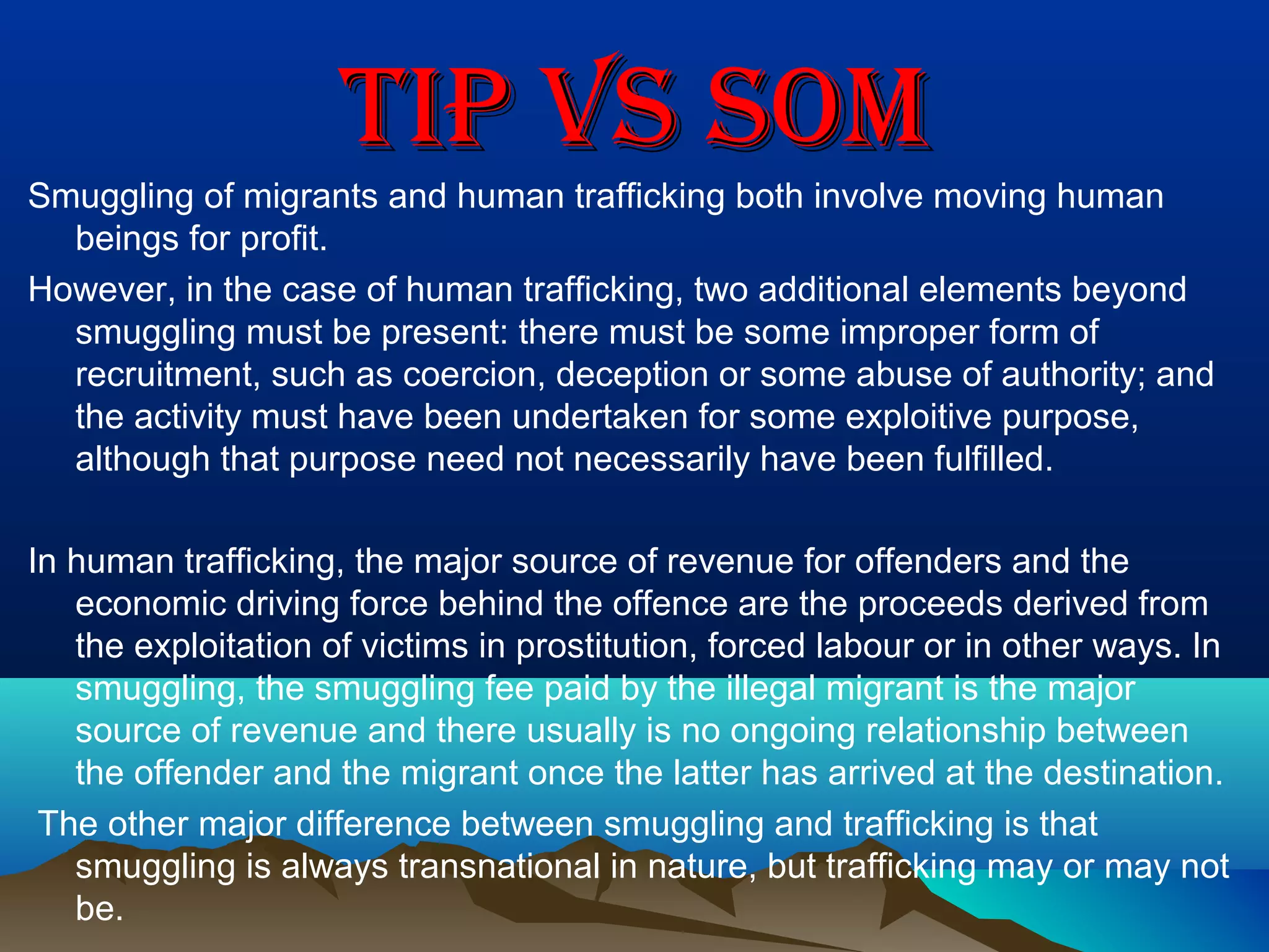 TIP vS SOMTIP vS SOM
Smuggling of migrants and human trafficking both involve moving human
beings for profit.
However, in the case of human trafficking, two additional elements beyond
smuggling must be present: there must be some improper form of
recruitment, such as coercion, deception or some abuse of authority; and
the activity must have been undertaken for some exploitive purpose,
although that purpose need not necessarily have been fulfilled.
In human trafficking, the major source of revenue for offenders and the
economic driving force behind the offence are the proceeds derived from
the exploitation of victims in prostitution, forced labour or in other ways. In
smuggling, the smuggling fee paid by the illegal migrant is the major
source of revenue and there usually is no ongoing relationship between
the offender and the migrant once the latter has arrived at the destination.
The other major difference between smuggling and trafficking is that
smuggling is always transnational in nature, but trafficking may or may not
be.
 