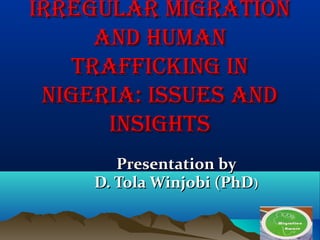 Presentation byPresentation by
D. Tola Winjobi (PhDD. Tola Winjobi (PhD))
IRREGULAR MIGRATIONIRREGULAR MIGRATION
AND HUMANAND HUMAN
TRAFFICKING INTRAFFICKING IN
NIGERIA: ISSUES ANDNIGERIA: ISSUES AND
INSIGHTSINSIGHTS
 